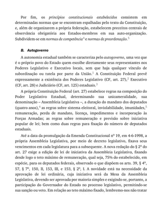 B.
Por	 fim,	 os	 princípios	 constitucionais	 estabelecidos	 consistem	 em
determinadas	normas	que	se	encontram	espalhadas	pelo	texto	da	Constituição,
e,	além	de	organizarem	a	própria	federação,	estabelecem	preceitos	centrais	de
observância	 obrigatória	 aos	 Estados-membros	 em	 sua	 auto-organização.
Subdividem-se	em	normas	de	competência4	e	normas	de	preordenação.5
Autogoverno
A	autonomia	estadual	também	se	caracteriza	pelo	autogoverno,	uma	vez	que
é	o	próprio	povo	do	Estado	quem	escolhe	diretamente	seus	representantes	nos
Poderes	 Legislativo	 e	 Executivo	 locais,	 sem	 que	 haja	 qualquer	 vínculo	 de
subordinação	 ou	 tutela	 por	 parte	 da	 União.1	 A	 Constituição	 Federal	 prevê
expressamente	 a	 existência	 dos	 Poderes	 Legislativo	 (CF,	 art.	 27),2	 Executivo
(CF,	art.	28)	e	Judiciário	(CF,	art.	125)	estaduais.3
A	própria	Constituição	Federal	(art.	27)	estabelece	regras	na	composição	do
Poder	 Legislativo	 Estadual,	 determinando	 sua	 unicameralidade,	 sua
denominação	–	Assembleia	Legislativa	–,	a	duração	do	mandato	dos	deputados
(quatro	anos),4	as	regras	sobre	sistema	eleitoral,	inviolabilidade,	imunidades,5
remuneração,	 perda	 de	 mandato,	 licença,	 impedimentos	 e	 incorporação	 às
Forças	 Armadas;	 as	 regras	 sobre	 remuneração	 e	 previsão	 sobre	 iniciativa
popular	 de	 lei;	 bem	 como	 duas	 regras	 para	 fixação	 do	 número	 de	 deputados
estaduais.
Até	a	data	da	promulgação	da	Emenda	Constitucional	no	19,	em	4-6-1998,	a
própria	 Assembleia	 Legislativa,	 por	 meio	 de	 decreto	 legislativo,	 fixava	 seus
vencimentos	em	cada	legislatura	para	a	subsequente.	A	nova	redação	do	§	2o	do
art.	 27	 exige	 a	 edição	 de	 lei	 de	 iniciativa	 da	 Assembleia	 Legislativa,	 fixando
desde	logo	o	teto	máximo	de	remuneração,	qual	seja,	75%	do	estabelecido,	em
espécie,	para	os	deputados	federais,	observado	o	que	dispõem	os	arts.	39,	§	4o,
57,	 §	 7o,	 150,	 II,	 153,	 III,	 e	 153,	 §	 2o,	 I.	 A	 novidade	 está	 na	 necessidade	 da
aprovação	 de	 lei	 ordinária,	 cuja	 iniciativa	 será	 da	 Mesa	 da	 Assembleia
Legislativa,	devendo	ser	aprovada	por	maioria	simples	e	exigindo-se,	portanto,	a
participação	 do	 Governador	 do	 Estado	 no	 processo	 legislativo,	 permitindo-se
sua	sanção	ou	veto.	Em	relação	ao	teto	máximo	fixado,	lembremo-nos	não	tratar
 