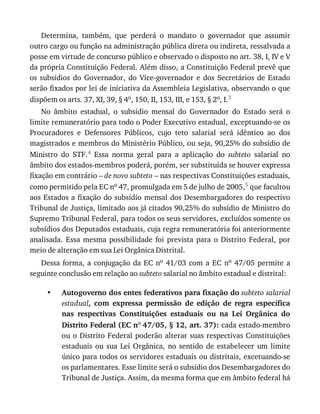 •
Determina,	 também,	 que	 perderá	 o	 mandato	 o	 governador	 que	 assumir
outro	cargo	ou	função	na	administração	pública	direta	ou	indireta,	ressalvada	a
posse	em	virtude	de	concurso	público	e	observado	o	disposto	no	art.	38,	I,	IV	e	V
da	própria	Constituição	Federal.	Além	disso,	a	Constituição	Federal	prevê	que
os	 subsídios	 do	 Governador,	 do	 Vice-governador	 e	 dos	 Secretários	 de	 Estado
serão	fixados	por	lei	de	iniciativa	da	Assembleia	Legislativa,	observando	o	que
dispõem	os	arts.	37,	XI,	39,	§	4o,	150,	II,	153,	III,	e	153,	§	2o,	I.3
No	 âmbito	 estadual,	 o	 subsídio	 mensal	 do	 Governador	 do	 Estado	 será	 o
limite	remuneratório	para	todo	o	Poder	Executivo	estadual,	exceptuando-se	os
Procuradores	 e	 Defensores	 Públicos,	 cujo	 teto	 salarial	 será	 idêntico	 ao	 dos
magistrados	e	membros	do	Ministério	Público,	ou	seja,	90,25%	do	subsídio	de
Ministro	 do	 STF.4	 Essa	 norma	 geral	 para	 a	 aplicação	 do	 subteto	 salarial	 no
âmbito	dos	estados-membros	poderá,	porém,	ser	substituída	se	houver	expressa
fixação	em	contrário	–	de	novo	subteto	–	nas	respectivas	Constituições	estaduais,
como	permitido	pela	EC	no	47,	promulgada	em	5	de	julho	de	2005,5	que	facultou
aos	Estados	a	fixação	do	subsídio	mensal	dos	Desembargadores	do	respectivo
Tribunal	de	Justiça,	limitado	aos	já	citados	90,25%	do	subsídio	de	Ministro	do
Supremo	Tribunal	Federal,	para	todos	os	seus	servidores,	excluídos	somente	os
subsídios	dos	Deputados	estaduais,	cuja	regra	remuneratória	foi	anteriormente
analisada.	 Essa	 mesma	 possibilidade	 foi	 prevista	 para	 o	 Distrito	 Federal,	 por
meio	de	alteração	em	sua	Lei	Orgânica	Distrital.
Dessa	forma,	a	conjugação	da	EC	no	41/03	com	a	EC	no	 47/05	 permite	 a
seguinte	conclusão	em	relação	ao	subteto	salarial	no	âmbito	estadual	e	distrital:
Autogoverno	dos	entes	federativos	para	fixação	do	subteto	salarial
estadual,	 com	 expressa	 permissão	 de	 edição	 de	 regra	 específica
nas	 respectivas	 Constituições	 estaduais	 ou	 na	 Lei	 Orgânica	 do
Distrito	Federal	(EC	no	47/05,	§	12,	art.	37):	cada	estado-membro
ou	o	Distrito	Federal	poderão	alterar	suas	respectivas	Constituições
estaduais	 ou	 sua	 Lei	 Orgânica,	 no	 sentido	 de	 estabelecer	 um	 limite
único	para	todos	os	servidores	estaduais	ou	distritais,	excetuando-se
os	parlamentares.	Esse	limite	será	o	subsídio	dos	Desembargadores	do
Tribunal	de	Justiça.	Assim,	da	mesma	forma	que	em	âmbito	federal	há
 
