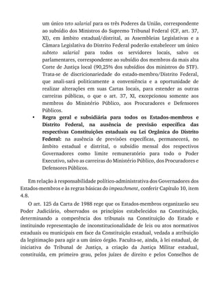 •
um	único	teto	salarial	para	os	três	Poderes	da	União,	correspondente
ao	subsídio	dos	Ministros	do	Supremo	Tribunal	Federal	(CF,	art.	37,
XI),	 em	 âmbito	 estadual/distrital,	 as	 Assembleias	 Legislativas	 e	 a
Câmara	Legislativa	do	Distrito	Federal	poderão	estabelecer	um	único
subteto	 salarial	 para	 todos	 os	 servidores	 locais,	 salvo	 os
parlamentares,	correspondente	ao	subsídio	dos	membros	da	mais	alta
Corte	de	Justiça	local	(90,25%	dos	subsídios	dos	ministros	do	STF).
Trata-se	 de	 discricionariedade	 do	 estado-membro/Distrito	 Federal,
que	 anali-sará	 politicamente	 a	 conveniência	 e	 a	 oportunidade	 de
realizar	 alterações	 em	 suas	 Cartas	 locais,	 para	 estender	 as	 outras
carreiras	 públicas,	 o	 que	 o	 art.	 37,	 XI,	 excepcionou	 somente	 aos
membros	 do	 Ministério	 Público,	 aos	 Procuradores	 e	 Defensores
Públicos.
Regra	 geral	 e	 subsidiária	 para	 todos	 os	 Estados-membros	 e
Distrito	 Federal,	 na	 ausência	 de	 previsão	 específica	 das
respectivas	 Constituições	 estaduais	 ou	 Lei	 Orgânica	 do	 Distrito
Federal:	 na	 ausência	 de	 previsões	 específicas,	 permanecerá,	 no
âmbito	 estadual	 e	 distrital,	 o	 subsídio	 mensal	 dos	 respectivos
Governadores	 como	 limite	 remuneratório	 para	 todo	 o	 Poder
Executivo,	salvo	as	carreiras	do	Ministério	Público,	dos	Procuradores	e
Defensores	Públicos.
Em	relação	à	responsabilidade	político-administrativa	dos	Governadores	dos
Estados-membros	e	às	regras	básicas	do	impeachment,	conferir	Capítulo	10,	item
4.8.
O	art.	125	da	Carta	de	1988	rege	que	os	Estados-membros	organizarão	seu
Poder	 Judiciário,	 observados	 os	 princípios	 estabelecidos	 na	 Constituição,
determinando	 a	 competência	 dos	 tribunais	 na	 Constituição	 do	 Estado	 e
instituindo	representação	de	inconstitucionalidade	de	leis	ou	atos	normativos
estaduais	ou	municipais	em	face	da	Constituição	estadual,	vedada	a	atribuição
da	legitimação	para	agir	a	um	único	órgão.	Faculta-se,	ainda,	à	lei	estadual,	de
iniciativa	 do	 Tribunal	 de	 Justiça,	 a	 criação	 da	 Justiça	 Militar	 estadual,
constituída,	 em	 primeiro	 grau,	 pelos	 juízes	 de	 direito	 e	 pelos	 Conselhos	 de
 