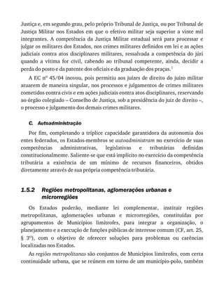C.
1.5.2
Justiça	e,	em	segundo	grau,	pelo	próprio	Tribunal	de	Justiça,	ou	por	Tribunal	de
Justiça	Militar	nos	Estados	em	que	o	efetivo	militar	seja	superior	a	vinte	mil
integrantes.	 A	 competência	 da	 Justiça	 Militar	 estadual	 será	 para	 processar	 e
julgar	os	militares	dos	Estados,	nos	crimes	militares	definidos	em	lei	e	as	ações
judiciais	 contra	 atos	 disciplinares	 militares,	 ressalvada	 a	 competência	 do	 júri
quando	 a	 vítima	 for	 civil,	 cabendo	 ao	 tribunal	 competente,	 ainda,	 decidir	 a
perda	do	posto	e	da	patente	dos	oficiais	e	da	graduação	dos	praças.1
A	EC	no	45/04	inovou,	pois	permitiu	aos	juízes	de	direito	do	juízo	militar
atuarem	de	maneira	singular,	nos	processos	e	julgamentos	de	crimes	militares
cometidos	contra	civis	e	em	ações	judiciais	contra	atos	disciplinares,	reservando
ao	órgão	colegiado	–	Conselho	de	Justiça,	sob	a	presidência	do	juiz	de	direito	–,
o	processo	e	julgamento	dos	demais	crimes	militares.
Autoadministração
Por	fim,	completando	a	tríplice	capacidade	garantidora	da	autonomia	dos
entes	federados,	os	Estados-membros	se	autoadministram	no	exercício	de	suas
competências	 administrativas,	 legislativas	 e	 tributárias	 definidas
constitucionalmente.	Saliente-se	que	está	implícito	no	exercício	da	competência
tributária	 a	 existência	 de	 um	 mínimo	 de	 recursos	 financeiros,	 obtidos
diretamente	através	de	sua	própria	competência	tributária.
Regiões	metropolitanas,	aglomerações	urbanas	e
microrregiões
Os	 Estados	 poderão,	 mediante	 lei	 complementar,	 instituir	 regiões
metropolitanas,	 aglomerações	 urbanas	 e	 microrregiões,	 constituídas	 por
agrupamentos	 de	 Municípios	 limítrofes,	 para	 integrar	 a	 organização,	 o
planejamento	e	a	execução	de	funções	públicas	de	interesse	comum	(CF,	art.	25,
§	 3o),	 com	 o	 objetivo	 de	 oferecer	 soluções	 para	 problemas	 ou	 carências
localizadas	nos	Estados.
As	regiões	metropolitanas	são	conjuntos	de	Municípios	limítrofes,	com	certa
continuidade	urbana,	que	se	reúnem	em	torno	de	um	município-polo,	também
 