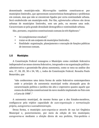 •
•
•
1.6
denominado	 município-mãe.	 Microrregiões	 também	 constituem-se	 por
municípios	limítrofes,	que	apresentam	características	homogêneas	e	problemas
em	comum,	mas	que	não	se	encontram	ligados	por	certa	continuidade	urbana.
Será	estabelecido	um	município-sede.	Por	fim,	aglomerados	urbanos	são	áreas
urbanas	 de	 municípios	 limítrofes,	 sem	 um	 polo,	 ou	 mesmo	 uma	 sede.
Caracterizam-se	pela	grande	densidade	demográfica	e	continuidade	urbana.
São,	portanto,	requisitos	constitucionais	comuns	às	três	hipóteses:1
lei	complementar	estadual;2
tratar-se	de	um	conjunto	de	municípios	limítrofes;
finalidade:	organização,	planejamento	e	execução	de	funções	públicas
de	interesse	comum.
Municípios
A	 Constituição	 Federal	 consagrou	 o	 Município	 como	 entidade	 federativa
indispensável	ao	nosso	sistema	federativo,	integrando-o	na	organização	político-
administrativa	e	garantindo-lhe	plena	autonomia,	como	se	nota	na	análise	dos
arts.	1o,	18,	29,	30	e	34,	VII,	c,	todos	da	Constituição	Federal.	Ressalta	Paulo
Bonavides,	que
“não	 conhecemos	 uma	 única	 forma	 de	 união	 federativa	 contemporânea
onde	 o	 princípio	 da	 autonomia	 municipal	 tenha	 alcançado	 grau	 de
caracterização	política	e	jurídica	tão	alto	e	expressivo	quanto	aquele	que
consta	da	definição	constitucional	do	novo	modelo	implantado	no	País	com
a	Carta	de	1988”.1
A	 autonomia	 municipal,	 da	 mesma	 forma	 que	 a	 dos	 Estados-membros,
configura-se	 pela	 tríplice	 capacidade	 de	 auto-organização	 e	 normatização
própria,	autogoverno	e	autoadministração.
Dessa	 forma,	 o	 município	 auto-organiza-se	 através	 de	 sua	 Lei	 Orgânica
Municipal	 e,	 posteriormente,	 por	 meio	 da	 edição	 de	 leis	 municipais;
autogoverna-se	 mediante	 a	 eleição	 direta	 de	 seu	 prefeito,	 Vice-prefeito	 e
 