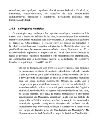 1.6.1
•
vereadores,	 sem	 qualquer	 ingerência	 dos	 Governos	 Federal	 e	 Estadual;	 e,
finalmente,	 autoadministra-se,	 no	 exercício	 de	 suas	 competências
administrativas,	 tributárias	 e	 legislativas,	 diretamente	 conferidas	 pela
Constituição	Federal.
Lei	orgânica	municipal
Os	 municípios	 reger-se-ão	 por	 leis	 orgânicas	 municipais,	 votadas	 em	 dois
turnos,	com	o	interstício	mínimo	de	dez	dias,	e	aprovadas	por	dois	terços	dos
membros	da	Câmara	Municipal,	que	as	promulgará.	A	Lei	Orgânica	organizará
os	 órgãos	 da	 Administração,	 a	 relação	 entre	 os	 órgãos	 do	 Executivo	 e
Legislativo,	disciplinando	a	competência	legislativa	do	Município,	observadas	as
peculiaridades	locais,	bem	como	sua	competência	comum,	disposta	no	art.	23,	e
sua	 competência	 suplementar,	 disposta	 no	 art.	 30,	 II;	 além	 de	 estabelecer	 as
regras	de	processo	legislativo	municipal	e	toda	regulamentação	orçamentária,
em	 consonância	 com	 a	 Constituição	 Federal,	 a	 Constituição	 do	 respectivo
Estado	e	os	seguintes	preceitos	(CF,	art.	29):
eleição	do	Prefeito,	do	Vice-prefeito	e	dos	vereadores,	para	mandato
de	quatro	anos,	mediante	pleito	direto	e	simultâneo	realizado	em	todo
o	país.	Ressalte-se	que	a	partir	da	Emenda	Constitucional	no	16,	de	4-
6-1997,	permite-se	a	reeleição	do	chefe	do	Poder	Executivo	municipal
para	 um	 único	 período	 subsequente.	 Observe-se,	 ainda,	 que	 a
competência	 para	 disciplinar	 matéria	 referente	 à	 substituição	 e
sucessão	na	chefia	do	Executivo	municipal	é	reservada	à	Lei	Orgânica
Municipal,	tendo	decidido	o	Supremo	Tribunal	Federal	que	“não	cabe,
ao	 Estado-membro,	 sob	 pena	 de	 frontal	 transgressão	 à	 autonomia
constitucional	 do	 Município,	 disciplinar,	 ainda	 que	 no	 âmbito	 da
própria	Carta	Política	estadual,	a	ordem	de	vocação	das	autoridades
municipais,	 quando	 configuradas	 situações	 de	 vacância	 ou	 de
impedimento	cuja	ocorrência	justifique	a	sucessão	ou	a	substituição
nos	 cargos	 de	 Prefeito	 e/ou	 de	 Vice-Prefeito	 do	 Município”.2	 Na
hipótese	de	vacância	definitiva	dos	cargos	de	Prefeito	e	Vice-Prefeito,
 