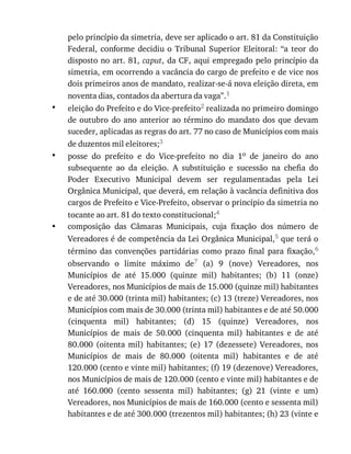 •
•
•
pelo	princípio	da	simetria,	deve	ser	aplicado	o	art.	81	da	Constituição
Federal,	conforme	decidiu	o	 Tribunal	 Superior	 Eleitoral:	 “a	 teor	 do
disposto	no	art.	81,	caput,	da	CF,	aqui	empregado	pelo	princípio	da
simetria,	em	ocorrendo	a	vacância	do	cargo	de	prefeito	e	de	vice	nos
dois	primeiros	anos	de	mandato,	realizar-se-á	nova	eleição	direta,	em
noventa	dias,	contados	da	abertura	da	vaga”.1
eleição	do	Prefeito	e	do	Vice-prefeito2	realizada	no	primeiro	domingo
de	outubro	do	ano	anterior	ao	término	do	mandato	dos	que	devam
suceder,	aplicadas	as	regras	do	art.	77	no	caso	de	Municípios	com	mais
de	duzentos	mil	eleitores;3
posse	 do	 prefeito	 e	 do	 Vice-prefeito	 no	 dia	 1o	 de	 janeiro	 do	 ano
subsequente	 ao	 da	 eleição.	 A	 substituição	 e	 sucessão	 na	 chefia	 do
Poder	 Executivo	 Municipal	 devem	 ser	 regulamentadas	 pela	 Lei
Orgânica	Municipal,	que	deverá,	em	relação	à	vacância	definitiva	dos
cargos	de	Prefeito	e	Vice-Prefeito,	observar	o	princípio	da	simetria	no
tocante	ao	art.	81	do	texto	constitucional;4
composição	 das	 Câmaras	 Municipais,	 cuja	 fixação	 dos	 número	 de
Vereadores	é	de	competência	da	Lei	Orgânica	Municipal,5	que	terá	o
término	 das	 convenções	 partidárias	 como	 prazo	 final	 para	 fixação,6
observando	 o	 limite	 máximo	 de7	 (a)	 9	 (nove)	 Vereadores,	 nos
Municípios	 de	 até	 15.000	 (quinze	 mil)	 habitantes;	 (b)	 11	 (onze)
Vereadores,	nos	Municípios	de	mais	de	15.000	(quinze	mil)	habitantes
e	de	até	30.000	(trinta	mil)	habitantes;	(c)	13	(treze)	Vereadores,	nos
Municípios	com	mais	de	30.000	(trinta	mil)	habitantes	e	de	até	50.000
(cinquenta	 mil)	 habitantes;	 (d)	 15	 (quinze)	 Vereadores,	 nos
Municípios	 de	 mais	 de	 50.000	 (cinquenta	 mil)	 habitantes	 e	 de	 até
80.000	 (oitenta	 mil)	 habitantes;	 (e)	 17	 (dezessete)	 Vereadores,	 nos
Municípios	 de	 mais	 de	 80.000	 (oitenta	 mil)	 habitantes	 e	 de	 até
120.000	(cento	e	vinte	mil)	habitantes;	(f)	19	(dezenove)	Vereadores,
nos	Municípios	de	mais	de	120.000	(cento	e	vinte	mil)	habitantes	e	de
até	 160.000	 (cento	 sessenta	 mil)	 habitantes;	 (g)	 21	 (vinte	 e	 um)
Vereadores,	nos	Municípios	de	mais	de	160.000	(cento	e	sessenta	mil)
habitantes	e	de	até	300.000	(trezentos	mil)	habitantes;	(h)	23	(vinte	e
 