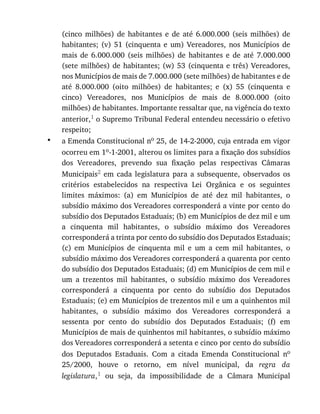 •
(cinco	 milhões)	 de	 habitantes	 e	 de	 até	 6.000.000	 (seis	 milhões)	 de
habitantes;	 (v)	 51	 (cinquenta	 e	 um)	 Vereadores,	 nos	 Municípios	 de
mais	 de	 6.000.000	 (seis	 milhões)	 de	 habitantes	 e	 de	 até	 7.000.000
(sete	milhões)	de	 habitantes;	(w)	 53	(cinquenta	 e	três)	 Vereadores,
nos	Municípios	de	mais	de	7.000.000	(sete	milhões)	de	habitantes	e	de
até	 8.000.000	 (oito	 milhões)	 de	 habitantes;	 e	 (x)	 55	 (cinquenta	 e
cinco)	 Vereadores,	 nos	 Municípios	 de	 mais	 de	 8.000.000	 (oito
milhões)	de	habitantes.	Importante	ressaltar	que,	na	vigência	do	texto
anterior,1	o	Supremo	Tribunal	Federal	entendeu	necessário	o	efetivo
respeito;
a	Emenda	Constitucional	no	25,	de	14-2-2000,	cuja	entrada	em	vigor
ocorreu	em	1o-1-2001,	alterou	os	limites	para	a	fixação	dos	subsídios
dos	 Vereadores,	 prevendo	 sua	 fixação	 pelas	 respectivas	 Câmaras
Municipais2	 em	 cada	 legislatura	 para	 a	 subsequente,	 observados	 os
critérios	 estabelecidos	 na	 respectiva	 Lei	 Orgânica	 e	 os	 seguintes
limites	 máximos:	 (a)	 em	 Municípios	 de	 até	 dez	 mil	 habitantes,	 o
subsídio	máximo	dos	Vereadores	corresponderá	a	vinte	por	cento	do
subsídio	dos	Deputados	Estaduais;	(b)	em	Municípios	de	dez	mil	e	um
a	 cinquenta	 mil	 habitantes,	 o	 subsídio	 máximo	 dos	 Vereadores
corresponderá	a	trinta	por	cento	do	subsídio	dos	Deputados	Estaduais;
(c)	 em	 Municípios	 de	 cinquenta	 mil	 e	 um	 a	 cem	 mil	 habitantes,	 o
subsídio	máximo	dos	Vereadores	corresponderá	a	quarenta	por	cento
do	subsídio	dos	Deputados	Estaduais;	(d)	em	Municípios	de	cem	mil	e
um	 a	 trezentos	 mil	 habitantes,	 o	 subsídio	 máximo	 dos	 Vereadores
corresponderá	 a	 cinquenta	 por	 cento	 do	 subsídio	 dos	 Deputados
Estaduais;	(e)	em	Municípios	de	trezentos	mil	e	um	a	quinhentos	mil
habitantes,	 o	 subsídio	 máximo	 dos	 Vereadores	 corresponderá	 a
sessenta	 por	 cento	 do	 subsídio	 dos	 Deputados	 Estaduais;	 (f)	 em
Municípios	de	mais	de	quinhentos	mil	habitantes,	o	subsídio	máximo
dos	Vereadores	corresponderá	a	setenta	e	cinco	por	cento	do	subsídio
dos	 Deputados	 Estaduais.	 Com	 a	 citada	 Emenda	 Constitucional	 no
25/2000,	 houve	 o	 retorno,	 em	 nível	 municipal,	 da	 regra	 da
legislatura,1	 ou	 seja,	 da	 impossibilidade	 de	 a	 Câmara	 Municipal
 