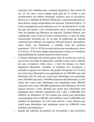 •
•
aumentar	 seus	 subsídios	 para	 a	 própria	 legislatura.2	 Nos	 termos	 do
art.	 37,	 XI,	 com	 a	 nova	 redação	 dada	 pela	 EC	 no	 41/03,	 o	 teto
remuneratório	 em	 âmbito	 municipal,	 inclusive	 para	 os	 vereadores,
deverá	ser	o	subsídio	do	Prefeito	Municipal,	constitucionalizando-se,
dessa	forma,	antiga	jurisprudência	do	Supremo	Tribunal	Federal.3	O
texto	é	autoaplicável,	pois	conforme	o	art.	8o,	da	referida	EC	no	41/03,
até	 que	 seja	 fixado	 o	 teto	 remuneratório	 geral,	 correspondente	 ao
valor	 do	 subsídio	 dos	 Ministros	 do	 Supremo	 Tribunal	 Federal,	 será
considerado,	para	os	fins	de	limite	remuneratório,	o	valor	da	maior
remuneração	 atribuída	 por	 lei	 na	 data	 da	 publicação	 da	 emenda
constitucional	a	Ministro	do	Supremo	Tribunal	Federal,	aplicando-se
como	 limite,	 nos	 Municípios,	 o	 subsídio	 atual	 dos	 prefeitos
municipais.4	A	EC	no	47/05	em	nada	alterou	esse	entendimento,	pois	o
§	12	do	art.	37	da	Carta	Magna	expressamente	excluiu	os	vereadores
da	possibilidade	de	estabelecimento	de	subteto	local;
a	Câmara	Municipal	não	poderá	gastar	mais	de	setenta	por	cento	de
sua	receita	com	folha	de	pagamento,	incluído	o	gasto	com	o	subsídio
de	 seus	 vereadores.	 Além	 disso,	 o	 total	 da	 despesa	 do	 Poder
Legislativo	 Municipal,	 incluídos	 os	 subsídios	 dos	 Vereadores	 e
excluídos	os	gastos	com	inativos,	não	poderá	ultrapassar	(a)	7%	(sete
por	cento)	para	Municípios	com	população	de	até	100.000	(cem	mil)
habitantes;	(b)	6%	 (seis	por	 cento)	para	 Municípios	com	 população
entre	100.000	(cem	mil)	e	300.000	(trezentos	mil)	habitantes;	(c)	5%
(cinco	 por	 cento)	 para	 Municípios	 com	 população	 entre	 300.001
(trezentos	mil	e	um)	e	500.000	(quinhentos	mil)	habitantes;	(d)	4,5%
(quatro	 inteiros	 e	 cinco	 décimos	 por	 cento)	 para	 Municípios	 com
população	 entre	 500.001	 (quinhentos	 mil	 e	 um)	 e	 3.000.000	 (três
milhões)	 de	 habitantes;	 (e)	 4%	 (quatro	 por	 cento)	 para	 Municípios
com	população	entre	3.000.001	(três	milhões	e	um)	e	8.000.000	(oito
milhões)	 de	 habitantes;	 (f)	 3,5%	 (três	 inteiros	 e	 cinco	 décimos	 por
cento)	 para	 Municípios	 com	 população	 acima	 de	 8.000.001	 (oito
milhões	e	um)	habitantes.1
fixação	 dos	 subsídios	 do	 prefeito,	 do	 vice-prefeito	 e	 dos	 secretários
 
