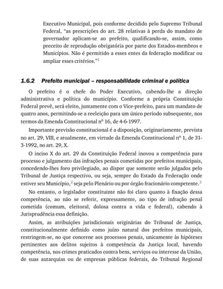 1.6.2
Executivo	Municipal,	pois	conforme	decidido	pelo	Supremo	Tribunal
Federal,	“as	prescrições	do	art.	28	relativas	à	perda	do	mandato	de
governador	 aplicam-se	 ao	 prefeito,	 qualificando-se,	 assim,	 como
preceito	de	reprodução	obrigatória	por	parte	dos	Estados-membros	e
Municípios.	Não	é	permitido	a	esses	entes	da	federação	modificar	ou
ampliar	esses	critérios.”1
Prefeito	municipal	–	responsabilidade	criminal	e	política
O	 prefeito	 é	 o	 chefe	 do	 Poder	 Executivo,	 cabendo-lhe	 a	 direção
administrativa	 e	 política	 do	 município.	 Conforme	 a	 própria	 Constituição
Federal	prevê,	será	eleito,	juntamente	com	o	Vice-prefeito,	para	um	mandato	de
quatro	anos,	permitindo-se	a	reeleição	para	um	único	período	subsequente,	nos
termos	da	Emenda	Constitucional	no	16,	de	4-6-1997.
Importante	previsão	constitucional	é	a	disposição,	originariamente,	prevista
no	art.	29,	VIII,	e	atualmente,	em	virtude	da	Emenda	Constitucional	no	1,	de	31-
3-1992,	no	art.	29,	X.
O	 inciso	 X	 do	 art.	 29	 da	 Constituição	 Federal	 inovou	 a	 competência	 para
processo	e	julgamento	das	infrações	penais	cometidas	por	prefeitos	municipais,
concedendo-lhes	foro	privilegiado,	ao	dispor	que	somente	serão	julgados	pelo
Tribunal	de	Justiça	respectivo,	ou	seja,	sempre	do	Estado	da	Federação	onde
estiver	seu	Município,2	seja	pelo	Plenário	ou	por	órgão	fracionário	competente.3
No	 entanto,	 o	 legislador	 constituinte	 não	 foi	 claro	 quanto	 à	 fixação	 dessa
competência,	 ao	 não	 se	 referir,	 expressamente,	 ao	 tipo	 de	 infração	 penal
cometida	 (comum,	 eleitoral,	 dolosa	 contra	 a	 vida	 e	 federal),	 cabendo	 à
Jurisprudência	essa	definição.
Assim,	 as	 atribuições	 jurisdicionais	 originárias	 do	 Tribunal	 de	 Justiça,
constitucionalmente	 definido	 como	 juízo	 natural	 dos	 prefeitos	 municipais,
restringem-se,	no	que	concerne	aos	processos	penais,	unicamente	às	hipóteses
pertinentes	 aos	 delitos	 sujeitos	 à	 competência	 da	 Justiça	 local,	 havendo
competência,	nos	crimes	praticados	contra	bens,	serviços	ou	interesse	da	União,
de	 suas	 autarquias	 ou	 de	 empresas	 públicas	 federais,	 do	 Tribunal	 Regional
 