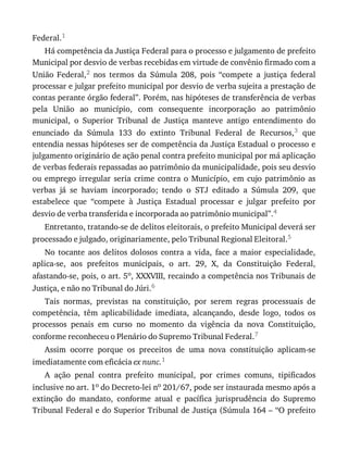 Federal.1
Há	competência	da	Justiça	Federal	para	o	processo	e	julgamento	de	prefeito
Municipal	por	desvio	de	verbas	recebidas	em	virtude	de	convênio	firmado	com	a
União	 Federal,2	 nos	 termos	 da	 Súmula	 208,	 pois	 “compete	 a	 justiça	 federal
processar	e	julgar	prefeito	municipal	por	desvio	de	verba	sujeita	a	prestação	de
contas	perante	órgão	federal”.	Porém,	nas	hipóteses	de	transferência	de	verbas
pela	 União	 ao	 município,	 com	 consequente	 incorporação	 ao	 patrimônio
municipal,	 o	 Superior	 Tribunal	 de	 Justiça	 manteve	 antigo	 entendimento	 do
enunciado	 da	 Súmula	 133	 do	 extinto	 Tribunal	 Federal	 de	 Recursos,3	 que
entendia	nessas	hipóteses	ser	de	competência	da	Justiça	Estadual	o	processo	e
julgamento	originário	de	ação	penal	contra	prefeito	municipal	por	má	aplicação
de	verbas	federais	repassadas	ao	patrimônio	da	municipalidade,	pois	seu	desvio
ou	 emprego	 irregular	 seria	 crime	 contra	 o	 Município,	 em	 cujo	 patrimônio	 as
verbas	 já	 se	 haviam	 incorporado;	 tendo	 o	 STJ	 editado	 a	 Súmula	 209,	 que
estabelece	 que	 “compete	 à	 Justiça	 Estadual	 processar	 e	 julgar	 prefeito	 por
desvio	de	verba	transferida	e	incorporada	ao	patrimônio	municipal”.4
Entretanto,	tratando-se	de	delitos	eleitorais,	o	prefeito	Municipal	deverá	ser
processado	e	julgado,	originariamente,	pelo	Tribunal	Regional	Eleitoral.5
No	 tocante	 aos	 delitos	 dolosos	 contra	 a	 vida,	 face	 a	 maior	 especialidade,
aplica-se,	 aos	 prefeitos	 municipais,	 o	 art.	 29,	 X,	 da	 Constituição	 Federal,
afastando-se,	pois,	o	art.	5o,	XXXVIII,	recaindo	a	competência	nos	Tribunais	de
Justiça,	e	não	no	Tribunal	do	Júri.6
Tais	 normas,	 previstas	 na	 constituição,	 por	 serem	 regras	 processuais	 de
competência,	 têm	 aplicabilidade	 imediata,	 alcançando,	 desde	 logo,	 todos	 os
processos	 penais	 em	 curso	 no	 momento	 da	 vigência	 da	 nova	 Constituição,
conforme	reconheceu	o	Plenário	do	Supremo	Tribunal	Federal.7
Assim	 ocorre	 porque	 os	 preceitos	 de	 uma	 nova	 constituição	 aplicam-se
imediatamente	com	eficácia	ex	nunc.1
A	 ação	 penal	 contra	 prefeito	 municipal,	 por	 crimes	 comuns,	 tipificados
inclusive	no	art.	1o	do	Decreto-lei	no	201/67,	pode	ser	instaurada	mesmo	após	a
extinção	 do	 mandato,	 conforme	 atual	 e	 pacífica	 jurisprudência	 do	 Supremo
Tribunal	Federal	e	do	Superior	Tribunal	de	Justiça	(Súmula	164	–	“O	prefeito
 