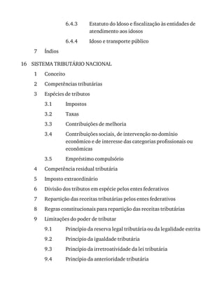 6.4.3
6.4.4
7
16
1
2
3
3.1
3.2
3.3
3.4
3.5
4
5
6
7
8
9
9.1
9.2
9.3
9.4
Estatuto	do	Idoso	e	fiscalização	às	entidades	de
atendimento	aos	idosos
Idoso	e	transporte	público
Índios
SISTEMA	TRIBUTÁRIO	NACIONAL
Conceito
Competências	tributárias
Espécies	de	tributos
Impostos
Taxas
Contribuições	de	melhoria
Contribuições	sociais,	de	intervenção	no	domínio
econômico	e	de	interesse	das	categorias	profissionais	ou
econômicas
Empréstimo	compulsório
Competência	residual	tributária
Imposto	extraordinário
Divisão	dos	tributos	em	espécie	pelos	entes	federativos
Repartição	das	receitas	tributárias	pelos	entes	federativos
Regras	constitucionais	para	repartição	das	receitas	tributárias
Limitações	do	poder	de	tributar
Princípio	da	reserva	legal	tributária	ou	da	legalidade	estrita
Princípio	da	igualdade	tributária
Princípio	da	irretroatividade	da	lei	tributária
Princípio	da	anterioridade	tributária
 