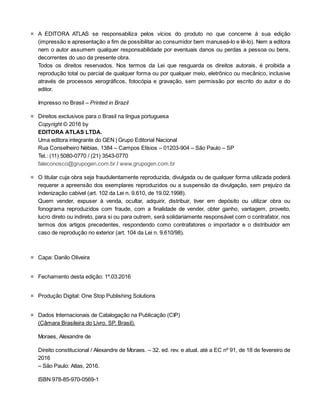 ■
■
■
■
■
■
■
A	 EDITORA	 ATLAS	 se	 responsabiliza	 pelos	 vícios	 do	 produto	 no	 que	 concerne	 à	 sua	 edição
(impressão	e	apresentação	a	fim	de	possibilitar	ao	consumidor	bem	manuseá-lo	e	lê-lo).	Nem	a	editora
nem	o	autor	assumem	qualquer	responsabilidade	por	eventuais	danos	ou	perdas	a	pessoa	ou	bens,
decorrentes	do	uso	da	presente	obra.
Todos	 os	 direitos	 reservados.	 Nos	 termos	 da	 Lei	 que	 resguarda	 os	 direitos	 autorais,	 é	 proibida	 a
reprodução	total	ou	parcial	de	qualquer	forma	ou	por	qualquer	meio,	eletrônico	ou	mecânico,	inclusive
através	de	processos	xerográficos,	fotocópia	e	gravação,	sem	permissão	por	escrito	do	autor	e	do
editor.
Impresso	no	Brasil	–	Printed	in	Brazil
Direitos	exclusivos	para	o	Brasil	na	língua	portuguesa
Copyright	©	2016	by
EDITORA	ATLAS	LTDA.
Uma	editora	integrante	do	GEN	|	Grupo	Editorial	Nacional
Rua	Conselheiro	Nébias,	1384	–	Campos	Elísios	–	01203-904	–	São	Paulo	–	SP
Tel.:	(11)	5080-0770	/	(21)	3543-0770
faleconosco@grupogen.com.br	/	www.grupogen.com.br
O	titular	cuja	obra	seja	fraudulentamente	reproduzida,	divulgada	ou	de	qualquer	forma	utilizada	poderá
requerer	a	apreensão	dos	exemplares	reproduzidos	ou	a	suspensão	da	divulgação,	sem	prejuízo	da
indenização	cabível	(art.	102	da	Lei	n.	9.610,	de	19.02.1998).
Quem	 vender,	 expuser	 à	 venda,	 ocultar,	 adquirir,	 distribuir,	 tiver	 em	 depósito	 ou	 utilizar	 obra	 ou
fonograma	 reproduzidos	 com	 fraude,	 com	 a	 finalidade	 de	 vender,	 obter	 ganho,	 vantagem,	 proveito,
lucro	direto	ou	indireto,	para	si	ou	para	outrem,	será	solidariamente	responsável	com	o	contrafator,	nos
termos	dos	 artigos	 precedentes,	respondendo	 como	 contrafatores	o	 importador	 e	o	 distribuidor	 em
caso	de	reprodução	no	exterior	(art.	104	da	Lei	n.	9.610/98).
Capa:	Danilo	Oliveira
Fechamento	desta	edição:	1º.03.2016
Produção	Digital:	One	Stop	Publishing	Solutions
Dados	Internacionais	de	Catalogação	na	Publicação	(CIP)
(Câmara	Brasileira	do	Livro,	SP,	Brasil).
Moraes,	Alexandre	de
Direito	constitucional	/	Alexandre	de	Moraes.	–	32.	ed.	rev.	e	atual.	até	a	EC	nº	91,	de	18	de	fevereiro	de
2016
–	São	Paulo:	Atlas,	2016.
ISBN	978-85-970-0569-1
 