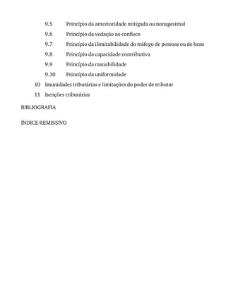 9.5
9.6
9.7
9.8
9.9
9.10
10
11
Princípio	da	anterioridade	mitigada	ou	nonagesimal
Princípio	da	vedação	ao	confisco
Princípio	da	ilimitabilidade	do	tráfego	de	pessoas	ou	de	bens
Princípio	da	capacidade	contributiva
Princípio	da	razoabilidade
Princípio	da	uniformidade
Imunidades	tributárias	e	limitações	do	poder	de	tributar
Isenções	tributárias
BIBLIOGRAFIA
ÍNDICE	REMISSIVO
 