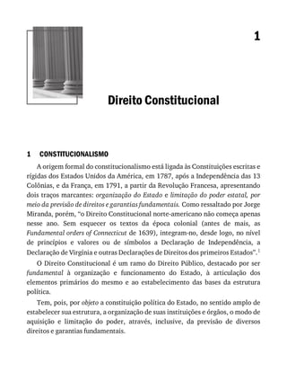 1
1
Direito	Constitucional
CONSTITUCIONALISMO
A	origem	formal	do	constitucionalismo	está	ligada	às	Constituições	escritas	e
rígidas	dos	Estados	Unidos	da	América,	em	1787,	após	a	Independência	das	13
Colônias,	e	da	França,	em	1791,	a	partir	da	Revolução	Francesa,	apresentando
dois	traços	marcantes:	organização	do	Estado	e	limitação	do	poder	estatal,	por
meio	da	previsão	de	direitos	e	garantias	fundamentais.	Como	ressaltado	por	Jorge
Miranda,	porém,	“o	Direito	Constitucional	norte-americano	não	começa	apenas
nesse	 ano.	 Sem	 esquecer	 os	 textos	 da	 época	 colonial	 (antes	 de	 mais,	 as
Fundamental	orders	of	Connecticut	de	1639),	integram-no,	desde	logo,	no	nível
de	 princípios	 e	 valores	 ou	 de	 símbolos	 a	 Declaração	 de	 Independência,	 a
Declaração	de	Virgínia	e	outras	Declarações	de	Direitos	dos	primeiros	Estados”.1
O	Direito	Constitucional	é	um	ramo	do	Direito	Público,	destacado	por	ser
fundamental	 à	 organização	 e	 funcionamento	 do	 Estado,	 à	 articulação	 dos
elementos	 primários	 do	 mesmo	 e	 ao	 estabelecimento	 das	 bases	 da	 estrutura
política.
Tem,	pois,	por	objeto	a	constituição	política	do	Estado,	no	sentido	amplo	de
estabelecer	sua	estrutura,	a	organização	de	suas	instituições	e	órgãos,	o	modo	de
aquisição	 e	 limitação	 do	 poder,	 através,	 inclusive,	 da	 previsão	 de	 diversos
direitos	e	garantias	fundamentais.
 
