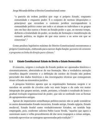 1.1
Jorge	Miranda	define	o	Direito	Constitucional	como
“a	 parcela	 da	 ordem	 jurídica	 que	 rege	 o	 próprio	 Estado,	 enquanto
comunidade	 e	 enquanto	 poder.	 É	 o	 conjunto	 de	 normas	 (disposições	 e
princípios)	 que	 recordam	 o	 contexto	 jurídico	 correspondente	 à
comunidade	política	como	um	todo	e	aí	situam	os	indivíduos	e	os	grupos
uns	em	face	dos	outros	e	frente	ao	Estado-poder	e	que,	ao	mesmo	tempo,
definem	a	titularidade	do	poder,	os	modos	de	formação	e	manifestação	da
vontade	 política,	 os	 órgãos	 de	 que	 esta	 carece	 e	 os	 actos	 em	 que	 se
concretiza”.2
Como	produto	legislativo	máximo	do	Direito	Constitucional	encontramos	a
própria	Constituição,	elaborada	para	exercer	dupla	função:	garantia	do	existente
e	programa	ou	linha	de	direção	para	o	futuro.1
Estado	Constitucional:	Estado	de	Direito	e	Estado	Democrático
O	conceito,	origem	e	evolução	do	Estado	podem	ser	apontados	histórica	e
sistematicamente,	 abstraindo-se	 da	 sua	 formação.	 Mas	 a	 verdadeira	 extração
científica	 daquele	 conceito	 e	 a	 definição	 do	 caráter	 do	 Estado	 não	 podem
prescindir	 dos	 dados	 históricos	 e	 das	 investigações	 técnicas	 que	 conseguiram
situar	o	Estado	na	sistemática	jurídica.
A	 pesquisa	 histórica	 aponta	 que	 as	 organizações	 humanas	 surgem	 e	 se
sucedem	 no	 sentido	 de	 círculos	 cada	 vez	 mais	 largos	 e	 da	 cada	 vez	 maior
integração	dos	grupos	sociais,	sendo,	portanto,	o	Estado	o	resultado	de	lenta	e
gradual	evolução	organizacional	de	poder,	que	não	se	confunde	com	as	formas
de	agrupamentos	antigas.
Apesar	de	importantes	semelhanças	político-sociais	não	se	pode	considerar
os	assim	denominados	Estado	escravista,	Estado	antigo,	Estado	egípcio,	Estado
medieval,	 Estado	 feudal	 como	 verdadeiramente	 Estados,	 no	 sentido	 hoje
empregado,	 pois,	 conforme	 salienta	 Pablo	 Lucas	 Verdú,	 “aqueles	 que	 agora	 a
sustentam	usam	o	velho	procedimento	de	dar	nova	roupagem	a	coisas	antigas,
tentando	aproveitar	as	vantagens	apresentadas	pela	tradição”.2
 