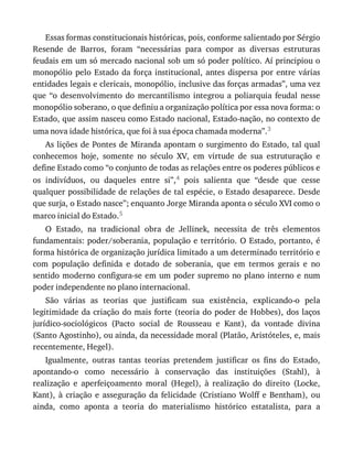 Essas	formas	constitucionais	históricas,	pois,	conforme	salientado	por	Sérgio
Resende	 de	 Barros,	 foram	 “necessárias	 para	 compor	 as	 diversas	 estruturas
feudais	em	um	só	mercado	nacional	sob	um	só	poder	político.	Aí	principiou	o
monopólio	pelo	Estado	da	força	institucional,	antes	dispersa	por	entre	várias
entidades	legais	e	clericais,	monopólio,	inclusive	das	forças	armadas”,	uma	vez
que	 “o	 desenvolvimento	 do	 mercantilismo	 integrou	 a	 poliarquia	 feudal	 nesse
monopólio	soberano,	o	que	definiu	a	organização	política	por	essa	nova	forma:	o
Estado,	que	assim	nasceu	como	Estado	nacional,	Estado-nação,	no	contexto	de
uma	nova	idade	histórica,	que	foi	à	sua	época	chamada	moderna”.3
As	lições	de	Pontes	de	Miranda	apontam	o	surgimento	do	Estado,	tal	qual
conhecemos	 hoje,	 somente	 no	 século	 XV,	 em	 virtude	 de	 sua	 estruturação	 e
define	Estado	como	“o	conjunto	de	todas	as	relações	entre	os	poderes	públicos	e
os	 indivíduos,	 ou	 daqueles	 entre	 si”,4	 pois	 salienta	 que	 “desde	 que	 cesse
qualquer	possibilidade	de	relações	de	tal	espécie,	o	Estado	desaparece.	Desde
que	surja,	o	Estado	nasce”;	enquanto	Jorge	Miranda	aponta	o	século	XVI	como	o
marco	inicial	do	Estado.5
O	 Estado,	 na	 tradicional	 obra	 de	 Jellinek,	 necessita	 de	 três	 elementos
fundamentais:	poder/soberania,	população	e	território.	O	Estado,	portanto,	é
forma	histórica	de	organização	jurídica	limitado	a	um	determinado	território	e
com	 população	 definida	 e	 dotado	 de	 soberania,	 que	 em	 termos	 gerais	 e	 no
sentido	moderno	configura-se	em	um	poder	supremo	no	plano	interno	e	num
poder	independente	no	plano	internacional.
São	 várias	 as	 teorias	 que	 justificam	 sua	 existência,	 explicando-o	 pela
legitimidade	da	criação	do	mais	forte	(teoria	do	poder	de	Hobbes),	dos	laços
jurídico-sociológicos	 (Pacto	 social	 de	 Rousseau	 e	 Kant),	 da	 vontade	 divina
(Santo	Agostinho),	ou	ainda,	da	necessidade	moral	(Platão,	Aristóteles,	e,	mais
recentemente,	Hegel).
Igualmente,	 outras	 tantas	 teorias	 pretendem	 justificar	 os	 fins	 do	 Estado,
apontando-o	 como	 necessário	 à	 conservação	 das	 instituições	 (Stahl),	 à
realização	 e	 aperfeiçoamento	 moral	 (Hegel),	 à	 realização	 do	 direito	 (Locke,
Kant),	 à	 criação	 e	 asseguração	 da	 felicidade	 (Cristiano	 Wolff	 e	 Bentham),	 ou
ainda,	 como	 aponta	 a	 teoria	 do	 materialismo	 histórico	 estatalista,	 para	 a
 