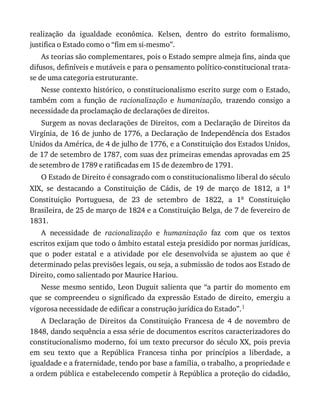 realização	 da	 igualdade	 econômica.	 Kelsen,	 dentro	 do	 estrito	 formalismo,
justifica	o	Estado	como	o	“fim	em	si-mesmo”.
As	teorias	são	complementares,	pois	o	Estado	sempre	almeja	fins,	ainda	que
difusos,	definíveis	e	mutáveis	e	para	o	pensamento	político-constitucional	trata-
se	de	uma	categoria	estruturante.
Nesse	contexto	histórico,	o	constitucionalismo	escrito	surge	com	o	Estado,
também	 com	 a	 função	 de	 racionalização	 e	 humanização,	 trazendo	 consigo	 a
necessidade	da	proclamação	de	declarações	de	direitos.
Surgem	as	novas	declarações	de	Direitos,	com	a	Declaração	de	Direitos	da
Virgínia,	de	16	de	junho	de	1776,	a	Declaração	de	Independência	dos	Estados
Unidos	da	América,	de	4	de	julho	de	1776,	e	a	Constituição	dos	Estados	Unidos,
de	17	de	setembro	de	1787,	com	suas	dez	primeiras	emendas	aprovadas	em	25
de	setembro	de	1789	e	ratificadas	em	15	de	dezembro	de	1791.
O	Estado	de	Direito	é	consagrado	com	o	constitucionalismo	liberal	do	século
XIX,	 se	 destacando	 a	 Constituição	 de	 Cádis,	 de	 19	 de	 março	 de	 1812,	 a	 1a
Constituição	 Portuguesa,	 de	 23	 de	 setembro	 de	 1822,	 a	 1a	 Constituição
Brasileira,	de	25	de	março	de	1824	e	a	Constituição	Belga,	de	7	de	fevereiro	de
1831.
A	 necessidade	 de	 racionalização	 e	 humanização	 faz	 com	 que	 os	 textos
escritos	exijam	que	todo	o	âmbito	estatal	esteja	presidido	por	normas	jurídicas,
que	 o	 poder	 estatal	 e	 a	 atividade	 por	 ele	 desenvolvida	 se	 ajustem	 ao	 que	 é
determinado	pelas	previsões	legais,	ou	seja,	a	submissão	de	todos	aos	Estado	de
Direito,	como	salientado	por	Maurice	Hariou.
Nesse	mesmo	sentido,	Leon	Duguit	salienta	que	“a	partir	do	momento	em
que	 se	 compreendeu	 o	 significado	 da	 expressão	 Estado	 de	 direito,	 emergiu	 a
vigorosa	necessidade	de	edificar	a	construção	jurídica	do	Estado”.1
A	 Declaração	 de	 Direitos	 da	 Constituição	 Francesa	 de	 4	 de	 novembro	 de
1848,	dando	sequência	a	essa	série	de	documentos	escritos	caracterizadores	do
constitucionalismo	moderno,	foi	um	texto	precursor	do	século	XX,	pois	previa
em	 seu	 texto	 que	 a	 República	 Francesa	 tinha	 por	 princípios	 a	 liberdade,	 a
igualdade	e	a	fraternidade,	tendo	por	base	a	família,	o	trabalho,	a	propriedade	e
a	ordem	pública	e	estabelecendo	competir	à	República	a	proteção	do	cidadão,
 