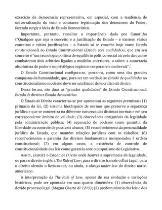 exercício	 da	 democracia	 representativa,	 em	 especial,	 com	 a	 tendência	 de
universalização	 do	 voto	 e	 constante	 legitimação	 dos	 detentores	 do	 Poder,
fazendo	surgir	a	ideia	de	Estado	Democrático.
Importante,	 portanto,	 ressaltar	 a	 importância	 dada	 por	 Canotilho
(“Qualquer	 que	 seja	 o	 conceito	 e	 a	 justificação	 do	 Estado	 –	 e	 existem	 vários
conceitos	 e	 várias	 justificações	 –	 o	 Estado	 só	 se	 concebe	 hoje	 como	 Estado
constitucional)	ao	Estado	Constitucional	(Estado	 com	 qualidades),	 que	 em	 seu
conceito	é	“um	tecnologia	política	de	equilíbrio	político-social	através	da	qual	se
combateram	dois	arbítrios	ligados	a	modelos	anteriores,	a	saber:	a	autocracia
absolutista	do	poder	e	os	privilégios	orgânico-corporativo	medievais”.1
O	 Estado	 Constitucional	 configura-se,	 portanto,	 como	 uma	 das	 grandes
conquistas	da	humanidade,	que,	para	ser	um	verdadeiro	Estado	de	qualidades	no
constitucionalismo	moderno	deve	ser	um	Estado	democrático	de	direito.
Dessa	 forma,	 são	 duas	 as	 “grandes	 qualidades”	 do	 Estado	 Constitucional:
Estado	de	direito	e	Estado	democrático.
O	Estado	de	Direito	caracteriza-se	por	apresentar	as	seguintes	premissas:	(1)
primazia	 da	 lei,	 (2)	 sistema	 hierárquico	 de	 normas	 que	 preserva	 a	 segurança
jurídica	e	que	se	concretiza	na	diferente	natureza	das	distintas	normas	e	em	seu
correspondente	âmbito	de	validade;	(3)	observância	obrigatória	da	legalidade
pela	 administração	 pública;	 (4)	 separação	 de	 poderes	 como	 garantia	 da
liberdade	ou	controle	de	possíveis	abusos;	(5)	reconhecimento	da	personalidade
jurídica	 do	 Estado,	 que	 mantém	 relações	 jurídicas	 com	 os	 cidadãos;	 (6)
reconhecimento	 e	 garantia	 dos	 direitos	 fundamentais	 incorporados	 à	 ordem
constitucional;	 (7)	 em	 alguns	 casos,	 a	 existência	 de	 controle	 de
constitucionalidade	das	leis	como	garantia	ante	o	despotismo	do	Legislativo.
Assim,	existirá	o	Estado	de	Direito	onde	houver	a	supremacia	da	legalidade,
ou	para	o	direito	inglês	a	The	Rule	of	Law,	para	o	direito	francês	o	État	Legal,	para
o	direito	alemão	o	Rechtsstaat,	ou	ainda,	a	always	under	law	do	direito	norte-
americano.
A	 interpretação	 da	 The	 Rule	 of	 Law,	 apesar	 de	 sua	 evolução	 e	 variações
históricas,	 pode	 ser	 apontada	 em	 suas	 quatro	 dimensões:	 (1)	 observância	 do
devido	processo	legal	(Magna	Charta	de	1215);	(2)	predominância	das	leis	e	dos
 