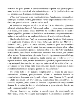 costumes	do	“país”	perante	a	discricionariedade	do	poder	real;	(3)	sujeição	de
todos	os	atos	do	executivo	à	soberania	do	Parlamento;	(4)	igualdade	de	acesso
aos	tribunais	para	defesa	dos	direitos	consagrados.
L’État	legal	consagrou-se	no	constitucionalismo	francês	com	a	construção	de
hierarquia	na	ordem	jurídica,	prevendo	no	vértice	da	pirâmide	as	declarações	de
direitos	e,	posteriormente,	o	texto	constitucional.
O	 Rechtsstaat,	 surgido	 no	 início	 do	 século	 XIX	 na	 Alemanha,	 pretendeu
substituir	a	ideia	de	Estado	de	Polícia,	onde	tudo	é	regulamentado	e	controlado
pelo	Estado,	pela	ideia	de	Estado	de	Direito,	no	sentido	de	proteção	a	ordem	e
segurança	pública,	porém	com	liberdade	ao	particular	nos	campos	econômicos	e
sociais,	e,	garantindo-se	um	amplo	modelo	protetivo	de	jurisdição	ordinária.
Nos	Estados	Unidos	da	América,	a	consagração	do	Estado	de	Direito	deu-se
com	a	aplicação	prática	da	ampla	revisão	judicial,	no	célebre	caso	Marbury	 v.
Madison	 (1803),	 quando	 a	 Corte	 Suprema,	 conduzida	 pelo	 Juiz-Presidente
Marshal,	proclamou	a	 superioridade	das	 normas	constitucionais	 sobre	todo	 o
restante	do	ordenamento	jurídico,	inclusive	sobre	os	atos	do	Poder	Legislativo,
corroborando,	dessa	forma,	as	afirmações	anteriores	de	Hamilton,	que	apontou
sobre	o	tema:	“Esta	conclusão	não	supõe	de	modo	algum	uma	superioridade	do
poder	 judiciário	 sobre	 o	 legislativo.	 Supõe	 apenas	 que	 o	 poder	 do	 povo	 é
superior	a	ambos,	e	que,	quando	a	vontade	do	legislativo,	expressa	em	suas	leis,
entre	em	oposição	com	a	do	povo,	expressa	na	Constituição,	os	juízes	devem	ser
governados	por	esta	última	e	não	pelas	primeiras.	Devem	regular	suas	decisões
pelas	leis	fundamentais,	não	pelas	que	não	são	fundamentais.”1
Por	 outro	 lado,	 e	 de	 maneira	 complementar,	 a	 defesa	 de	 um	 Estado
Democrático	 pretende,	 precipuamente,	 afastar	 a	 tendência	 humana	 ao
autoritarismo	e	à	concentração	de	poder.	Como	ensina	Giuseppe	de	Vergottini,
o	 estado	 autoritário,	 em	 breve	 síntese,	 caracteriza-se	 pela	 concentração	 no
exercício	do	poder,	prescindindo	do	consenso	dos	governados	e	repudiando	o
sistema	 de	 organização	 liberal,	 principalmente	 a	 separação	 das	 funções	 do
poder	e	as	garantias	individuais.2
Maurice	 Duverger,	 ao	 analisar	 a	 complexidade	 da	 conceituação	 da
Democracia,	aponta	“a	definição	mais	simples	e	mais	realista	de	Democracia:
 