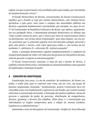 2
regime	em	que	os	governantes	são	escolhidos	pelos	governados;	por	intermédio
de	eleições	honestas	e	livres”.1
O	Estado	Democrático	de	Direito,	caracterizador	do	Estado	Constitucional,
significa	 que	 o	 Estado	 se	 rege	 por	 normas	 democráticas,	 com	 eleições	 livres,
periódicas	 e	 pelo	 povo,	 bem	 como	 o	 respeito	 das	 autoridades	 públicas	 aos
direitos	e	garantias	fundamentais	é	proclamado,	por	exemplo,	no	caput	do	art.
1o	da	Constituição	da	República	Federativa	do	Brasil,	que	adotou,	igualmente,
em	seu	parágrafo	único,	o	denominado	princípio	democrático	ao	afirmar	que
“todo	o	poder	emana	do	povo,	que	o	exerce	por	meio	de	representantes	eleitos
ou	diretamente,	nos	termos	desta	Constituição”,	para	mais	adiante,	em	seu	art.
14,	proclamar	que	“a	soberania	popular	será	exercida	pelo	sufrágio	universal	e
pelo	 voto	 direto	 e	 secreto,	 com	 valor	 igual	 para	 todos,	 e,	 nos	 termos	 da	 lei,
mediante:	I	–	plebiscito;	II	–	referendo;	III	–	iniciativa	popular”.
Assim,	o	princípio	democrático	exprime	fundamentalmente	a	exigência	da
integral	participação	de	todos	e	de	cada	uma	das	pessoas	na	vida	política	do	país,
a	fim	de	garantir	o	respeito	à	soberania	popular.2
O	 Estado	 Constitucional,	 portanto,	 é	 mais	 do	 que	 o	 Estado	 de	 Direito,	 é
também	o	Estado	Democrático,	introduzido	no	constitucionalismo	como	garantia
de	legitimação	e	limitação	do	poder.
CONCEITO	DE	CONSTITUIÇÃO
Constituição,	lato	sensu,	é	o	ato	de	constituir,	de	estabelecer,	de	firmar;	ou,
ainda,	 o	 modo	 pelo	 qual	 se	 constitui	 uma	 coisa,	 um	 ser	 vivo,	 um	 grupo	 de
pessoas;	organização,	formação.3	Juridicamente,	porém,	Constituição	deve	ser
entendida	como	a	lei	fundamental	e	suprema	de	um	Estado,	que	contém	normas
referentes	à	estruturação	do	Estado,	à	formação	dos	poderes	públicos,	forma	de
governo	 e	 aquisição	 do	 poder	 de	 governar,	 distribuição	 de	 competências,
direitos,	 garantias	 e	 deveres	 dos	 cidadãos.	 Além	 disso,	 é	 a	 Constituição	 que
individualiza	 os	 órgãos	 competentes	 para	 a	 edição	 de	 normas	 jurídicas,
legislativas	ou	administrativas.4
Analisando	a	área	de	abrangência	da	Constituição,	Virgílio	de	Jesus	Miranda
 