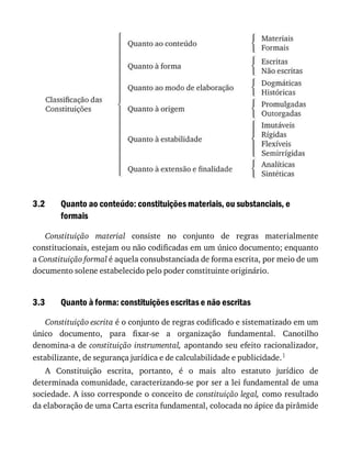 3.2
3.3
Quanto	ao	conteúdo:	constituições	materiais,	ou	substanciais,	e
formais
Constituição	 material	 consiste	 no	 conjunto	 de	 regras	 materialmente
constitucionais,	estejam	ou	não	codificadas	em	um	único	documento;	enquanto
a	Constituição	formal	é	aquela	consubstanciada	de	forma	escrita,	por	meio	de	um
documento	solene	estabelecido	pelo	poder	constituinte	originário.
Quanto	à	forma:	constituições	escritas	e	não	escritas
Constituição	escrita	é	o	conjunto	de	regras	codificado	e	sistematizado	em	um
único	 documento,	 para	 fixar-se	 a	 organização	 fundamental.	 Canotilho
denomina-a	de	constituição	instrumental,	apontando	seu	efeito	racionalizador,
estabilizante,	de	segurança	jurídica	e	de	calculabilidade	e	publicidade.1
A	 Constituição	 escrita,	 portanto,	 é	 o	 mais	 alto	 estatuto	 jurídico	 de
determinada	comunidade,	caracterizando-se	por	ser	a	lei	fundamental	de	uma
sociedade.	A	isso	corresponde	o	conceito	de	constituição	legal,	como	resultado
da	elaboração	de	uma	Carta	escrita	fundamental,	colocada	no	ápice	da	pirâmide
 