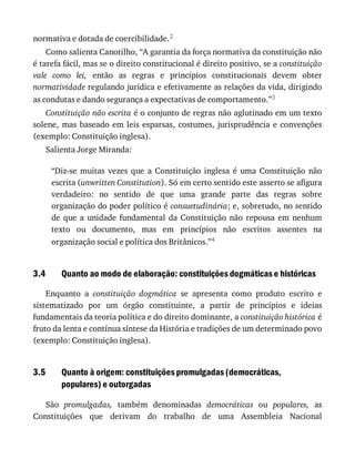 3.4
3.5
normativa	e	dotada	de	coercibilidade.2
Como	salienta	Canotilho,	“A	garantia	da	força	normativa	da	constituição	não
é	tarefa	fácil,	mas	se	o	direito	constitucional	é	direito	positivo,	se	a	constituição
vale	 como	 lei,	 então	 as	 regras	 e	 princípios	 constitucionais	 devem	 obter
normatividade	regulando	jurídica	e	efetivamente	as	relações	da	vida,	dirigindo
as	condutas	e	dando	segurança	a	expectativas	de	comportamento.”3
Constituição	não	escrita	é	o	conjunto	de	regras	não	aglutinado	em	um	texto
solene,	mas	baseado	em	leis	esparsas,	costumes,	jurisprudência	e	convenções
(exemplo:	Constituição	inglesa).
Salienta	Jorge	Miranda:
“Diz-se	 muitas	 vezes	 que	 a	 Constituição	 inglesa	 é	 uma	 Constituição	 não
escrita	(unwritten	Constitution).	Só	em	certo	sentido	este	asserto	se	afigura
verdadeiro:	 no	 sentido	 de	 que	 uma	 grande	 parte	 das	 regras	 sobre
organização	do	poder	político	é	consuetudinária;	e,	sobretudo,	no	sentido
de	 que	 a	 unidade	 fundamental	 da	 Constituição	 não	 repousa	 em	 nenhum
texto	 ou	 documento,	 mas	 em	 princípios	 não	 escritos	 assentes	 na
organização	social	e	política	dos	Britânicos.”4
Quanto	ao	modo	de	elaboração:	constituições	dogmáticas	e	históricas
Enquanto	 a	 constituição	 dogmática	 se	 apresenta	 como	 produto	 escrito	 e
sistematizado	 por	 um	 órgão	 constituinte,	 a	 partir	 de	 princípios	 e	 ideias
fundamentais	da	teoria	política	e	do	direito	dominante,	a	constituição	histórica	é
fruto	da	lenta	e	contínua	síntese	da	História	e	tradições	de	um	determinado	povo
(exemplo:	Constituição	inglesa).
Quanto	à	origem:	constituições	promulgadas	(democráticas,
populares)	e	outorgadas
São	 promulgadas,	 também	 denominadas	 democráticas	 ou	 populares,	 as
Constituições	 que	 derivam	 do	 trabalho	 de	 uma	 Assembleia	 Nacional
 