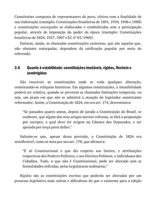 3.6
Constituinte	composta	de	representantes	do	povo,	eleitos	com	a	finalidade	de
sua	elaboração	(exemplo:	Constituições	brasileiras	de	1891,	1934,	1946	e	1988)
e	 constituições	 outorgadas	 as	 elaboradas	 e	 estabelecidas	 sem	 a	 participação
popular,	 através	 de	 imposição	 do	 poder	 da	 época	 (exemplo:	 Constituições
brasileiras	de	1824,	1937,	1967	e	EC	no	01/1969).
Existem,	ainda,	as	chamadas	constituições	cesaristas,	que	são	aquelas	que,
não	 obstante	 outorgadas,	 dependem	 da	 ratificação	 popular	 por	 meio	 de
referendo.
Quanto	à	estabilidade:	constituições	imutáveis,	rígidas,	flexíveis	e
semirrígidas
São	 imutáveis	 as	 constituições	 onde	 se	 veda	 qualquer	 alteração,
constituindo-se	relíquias	históricas.	Em	algumas	constituições,	a	imutabilidade
poderá	ser	relativa,	quando	se	preveem	as	chamadas	limitações	temporais,	ou
seja,	 um	 prazo	 em	 que	 não	 se	 admitirá	 a	 atuação	 do	 legislador	 constituinte
reformador.	Assim,	a	Constituição	de	1824,	em	seu	art.	174,	determinava:
“Se	passados	quatro	annos,	depois	de	jurada	a	Constituição	do	Brazil,	se
conhecer,	que	algum	dos	seus	artigos	merece	reforma,	se	fará	a	proposição
por	 escripto,	 a	 qual	 deve	 ter	 origem	 na	 Câmara	 dos	 Deputados,	 e	 ser
apoiada	por	terça	parte	delles.”
Saliente-se	 que,	 apesar	 dessa	 previsão,	 a	 Constituição	 de	 1824	 era
semiflexível,	como	se	nota	por	seu	art.	178,	que	afirmava:
“É	 só	 Constitucional	 o	 que	 diz	 respeito	 aos	 limites,	 e	 attribuições
respectivas	dos	Poderes	Politicos,	e	aos	Direitos	Politicos,	e	individuaes	dos
Cidadãos.	 Tudo,	 o	 que	 não	 é	 Constitucional,	 póde	 ser	 alterado	 sem	 as
formalidades	referidas,	pelas	Legislaturas	ordinarias.”
Rígidas	 são	 as	 constituições	 escritas	 que	 poderão	 ser	 alteradas	 por	 um
processo	legislativo	mais	solene	e	dificultoso	do	que	o	existente	para	a	edição
 