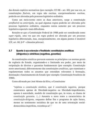 3.7
das	demais	espécies	normativas	(por	exemplo:	CF/88	–	art.	60);	por	sua	vez,	as
constituições	 flexíveis,	 em	 regra	 não	 escritas,	 excepcionalmente	 escritas,
poderão	ser	alteradas	pelo	processo	legislativo	ordinário.
Como	 um	 meio-termo	 entre	 as	 duas	 anteriores,	 surge	 a	 constituição
semiflexível	ou	semirrígida,	na	qual	algumas	regras	poderão	ser	alteradas	pelo
processo	 legislativo	 ordinário,	 enquanto	 outras	 somente	 por	 um	 processo
legislativo	especial	e	mais	dificultoso.
Ressalte-se	que	a	Constituição	Federal	de	1988	pode	ser	considerada	como
super--rígida,	 uma	 vez	 que	 em	 regra	 poderá	 ser	 alterada	 por	 um	 processo
legislativo	diferenciado,	mas,	excepcionalmente,	em	alguns	pontos	é	imutável
(CF,	art.	60,	§	4o	–	cláusulas	pétreas).
Quanto	à	sua	extensão	e	finalidade:	constituições	analíticas
(dirigentes)	e	sintéticas	(negativas,	garantias)
As	constituições	sintéticas	preveem	somente	os	princípios	e	as	normas	gerais
de	 regência	 do	 Estado,	 organizando-o	 e	 limitando	 seu	 poder,	 por	 meio	 da
estipulação	 de	 direitos	 e	 garantias	 fundamentais	 (por	 exemplo:	 Constituição
norte-americana);	diferentemente	das	constituições	analíticas,	que	examinam	e
regulamentam	 todos	 os	 assuntos	 que	 entendam	 relevantes	 à	 formação,
destinação	e	funcionamento	do	Estado	(por	exemplo:	Constituição	brasileira	de
1988).
Como	afirmado	por	José	Afonso	da	Silva,	o	Constituinte
“rejeitou	 a	 constituição	 sintética,	 que	 é	 constituição	 negativa,	 porque
construtora	 apenas	 de	 liberdade-negativa	 ou	 liberdade-impedimento,
oposta	à	autoridade,	modelo	de	constituição	que,	às	vezes,	se	chama	de
constituição	 garantia.	 (...)	 Assumiu	 o	 novo	 texto	 a	 característica	 de
constituição-dirigente,	 enquanto	 define	 fins	 e	 programa	 de	 ação	 futura,
menos	 no	 sentimento	 socialista	 do	 que	 no	 de	 uma	 orientação	 social-
democrática	imperfeita,	reconheça-se”.1
 