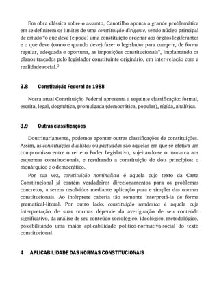 3.8
3.9
4
Em	obra	clássica	sobre	o	assunto,	Canotilho	aponta	a	grande	problemática
em	se	definirem	os	limites	de	uma	constituição-dirigente,	sendo	núcleo	principal
de	estudo	“o	que	deve	(e	pode)	uma	constituição	ordenar	aos	órgãos	legiferantes
e	o	que	deve	(como	e	quando	deve)	fazer	o	legislador	para	cumprir,	de	forma
regular,	adequada	e	oportuna,	as	imposições	constitucionais”,	implantando	os
planos	traçados	pelo	legislador	constituinte	originário,	em	inter-relação	com	a
realidade	social.2
Constituição	Federal	de	1988
Nossa	atual	Constituição	Federal	apresenta	a	seguinte	classificação:	formal,
escrita,	legal,	dogmática,	promulgada	(democrática,	popular),	rígida,	analítica.
Outras	classificações
Doutrinariamente,	podemos	apontar	outras	classificações	de	constituições.
Assim,	as	constituições	dualistas	ou	pactuadas	são	aquelas	em	que	se	efetiva	um
compromisso	 entre	 o	 rei	 e	 o	 Poder	 Legislativo,	 sujeitando-se	 o	 monarca	 aos
esquemas	 constitucionais,	 e	 resultando	 a	 constituição	 de	 dois	 princípios:	 o
monárquico	e	o	democrático.
Por	 sua	 vez,	 constituição	 nominalista	 é	 aquela	 cujo	 texto	 da	 Carta
Constitucional	 já	 contém	 verdadeiros	 direcionamentos	 para	 os	 problemas
concretos,	 a	 serem	 resolvidos	 mediante	 aplicação	 pura	 e	 simples	 das	 normas
constitucionais.	 Ao	 intérprete	 caberia	 tão	 somente	 interpretá-la	 de	 forma
gramatical-literal.	 Por	 outro	 lado,	 constituição	 semântica	 é	 aquela	 cuja
interpretação	 de	 suas	 normas	 depende	 da	 averiguação	 de	 seu	 conteúdo
significativo,	da	análise	de	seu	conteúdo	sociológico,	ideológico,	metodológico,
possibilitando	 uma	 maior	 aplicabilidade	 político-normativa-social	 do	 texto
constitucional.
APLICABILIDADE	DAS	NORMAS	CONSTITUCIONAIS
 