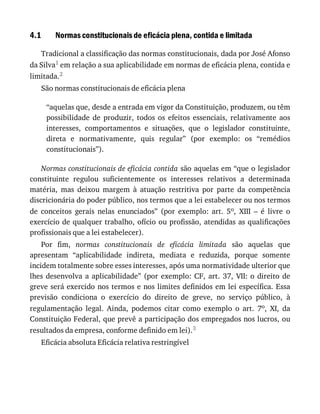 4.1 Normas	constitucionais	de	eficácia	plena,	contida	e	limitada
Tradicional	a	classificação	das	normas	constitucionais,	dada	por	José	Afonso
da	Silva1	em	relação	a	sua	aplicabilidade	em	normas	de	eficácia	plena,	contida	e
limitada.2
São	normas	constitucionais	de	eficácia	plena
“aquelas	que,	desde	a	entrada	em	vigor	da	Constituição,	produzem,	ou	têm
possibilidade	 de	 produzir,	 todos	 os	 efeitos	 essenciais,	 relativamente	 aos
interesses,	 comportamentos	 e	 situações,	 que	 o	 legislador	 constituinte,
direta	 e	 normativamente,	 quis	 regular”	 (por	 exemplo:	 os	 “remédios
constitucionais”).
Normas	constitucionais	de	eficácia	contida	são	aquelas	em	“que	o	legislador
constituinte	 regulou	 suficientemente	 os	 interesses	 relativos	 a	 determinada
matéria,	 mas	 deixou	 margem	 à	 atuação	 restritiva	 por	 parte	 da	 competência
discricionária	do	poder	público,	nos	termos	que	a	lei	estabelecer	ou	nos	termos
de	 conceitos	 gerais	 nelas	 enunciados”	 (por	 exemplo:	 art.	 5o,	 XIII	 –	 é	 livre	 o
exercício	de	qualquer	trabalho,	ofício	ou	profissão,	atendidas	as	qualificações
profissionais	que	a	lei	estabelecer).
Por	 fim,	 normas	 constitucionais	 de	 eficácia	 limitada	 são	 aquelas	 que
apresentam	 “aplicabilidade	 indireta,	 mediata	 e	 reduzida,	 porque	 somente
incidem	totalmente	sobre	esses	interesses,	após	uma	normatividade	ulterior	que
lhes	 desenvolva	 a	 aplicabilidade”	 (por	 exemplo:	 CF,	 art.	 37,	 VII:	 o	 direito	 de
greve	será	exercido	nos	termos	e	nos	limites	definidos	em	lei	específica.	Essa
previsão	 condiciona	 o	 exercício	 do	 direito	 de	 greve,	 no	 serviço	 público,	 à
regulamentação	 legal.	 Ainda,	 podemos	 citar	 como	 exemplo	 o	 art.	 7o,	 XI,	 da
Constituição	Federal,	que	prevê	a	participação	dos	empregados	nos	lucros,	ou
resultados	da	empresa,	conforme	definido	em	lei).3
Eficácia	absoluta	Eficácia	relativa	restringível
 