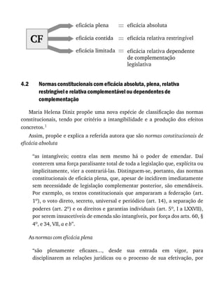 4.2 Normas	constitucionais	com	eficácia	absoluta,	plena,	relativa
restringível	e	relativa	complementável	ou	dependentes	de
complementação
Maria	Helena	Diniz	propõe	uma	nova	espécie	de	classificação	das	normas
constitucionais,	 tendo	 por	 critério	 a	 intangibilidade	 e	 a	 produção	 dos	 efeitos
concretos.1
Assim,	propõe	e	explica	a	referida	autora	que	são	normas	constitucionais	de
eficácia	absoluta
“as	 intangíveis;	 contra	 elas	 nem	 mesmo	 há	 o	 poder	 de	 emendar.	 Daí
conterem	uma	força	paralisante	total	de	toda	a	legislação	que,	explícita	ou
implicitamente,	vier	a	contrariá-las.	Distinguem-se,	portanto,	das	normas
constitucionais	de	eficácia	plena,	que,	apesar	de	incidirem	imediatamente
sem	necessidade	de	legislação	complementar	posterior,	são	emendáveis.
Por	exemplo,	os	 textos	constitucionais	 que	ampararam	 a	federação	 (art.
1o),	o	voto	direto,	secreto,	universal	e	periódico	(art.	14),	a	separação	de
poderes	(art.	2o)	e	os	direitos	e	garantias	individuais	(art.	5o,	I	a	LXXVII),
por	serem	insuscetíveis	de	emenda	são	intangíveis,	por	força	dos	arts.	60,	§
4o,	e	34,	VII,	a	e	b”.
As	normas	com	eficácia	plena
“são	 plenamente	 eficazes...,	 desde	 sua	 entrada	 em	 vigor,	 para
disciplinarem	 as	 relações	 jurídicas	 ou	 o	 processo	 de	 sua	 efetivação,	 por
 