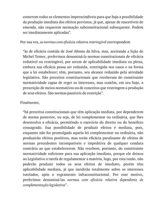 conterem	todos	os	elementos	imprescindíveis	para	que	haja	a	possibilidade
da	produção	imediata	dos	efeitos	previstos,	já	que,	apesar	de	suscetíveis	de
emenda,	não	requerem	normação	subconstitucional	subsequente.	Podem
ser	imediatamente	aplicadas”.
Por	sua	vez,	as	normas	com	eficácia	relativa	restringível	correspondem
“às	de	eficácia	contida	de	José	Afonso	da	Silva,	mas,	aceitando	a	lição	de
Michel	Temer,	preferimos	denominá-la	normas	constitucionais	de	eficácia
redutível	ou	restringível,	por	serem	de	aplicabilidade	imediata	ou	plena,
embora	sua	eficácia	possa	ser	reduzida,	restringida	nos	casos	e	na	forma
que	a	lei	estabelecer;	têm,	portanto,	seu	alcance	reduzido	pela	atividade
legislativa.	 São	 preceitos	 constitucionais	 que	 receberam	 do	 constituinte
normatividade	capaz	de	reger	os	interesses,	mas	contêm,	em	seu	bojo,	a
prescrição	de	meios	normativos	ou	de	conceitos	que	restringem	a	produção
de	seus	efeitos.	São	normas	passíveis	de	restrição”.
Finalmente,
“há	preceitos	constitucionais	que	têm	aplicação	mediata,	por	dependerem
de	norma	posterior,	ou	seja,	de	lei	complementar	ou	ordinária,	que	lhes
desenvolva	 a	 eficácia,	 permitindo	 o	 exercício	 do	 direito	 ou	 do	 benefício
consagrado.	 Sua	 possibilidade	 de	 produzir	 efeitos	 é	 mediata,	 pois,
enquanto	não	for	promulgada	aquela	lei	complementar	ou	ordinária,	não
produzirão	efeitos	positivos,	mas	terão	eficácia	paralisante	de	efeitos	de
normas	 precedentes	 incompatíveis	 e	 impeditiva	 de	 qualquer	 conduta
contrária	ao	que	estabelecerem.	Não	recebem,	portanto,	do	constituinte
normatividade	suficiente	para	sua	aplicação	imediata,	porque	ele	deixou
ao	Legislativo	a	tarefa	de	regulamentar	a	matéria,	logo,	por	esta	razão,	não
poderão	 produzir	 todos	 os	 seus	 efeitos	 de	 imediato,	 porém	 têm
aplicabilidade	 mediata,	 já	 que	 incidirão	 totalmente	 sobre	 os	 interesses
tutelados,	 após	 o	 regramento	 infraconstitucional.	 Por	 esse	 motivo,
preferimos	 denominá-las	 normas	 com	 eficácia	 relativa	 dependente	 de
complementação	legislativa”.
 