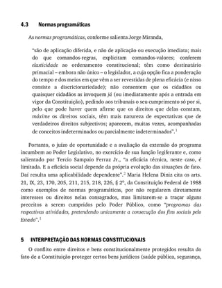 4.3
5
Normas	programáticas
As	normas	programáticas,	conforme	salienta	Jorge	Miranda,
“são	de	aplicação	diferida,	e	não	de	aplicação	ou	execução	imediata;	mais
do	 que	 comandos-regras,	 explicitam	 comandos-valores;	 conferem
elasticidade	 ao	 ordenamento	 constitucional;	 têm	 como	 destinatário
primacial	–	embora	não	único	–	o	legislador,	a	cuja	opção	fica	a	ponderação
do	tempo	e	dos	meios	em	que	vêm	a	ser	revestidas	de	plena	eficácia	(e	nisso
consiste	 a	 discricionariedade);	 não	 consentem	 que	 os	 cidadãos	 ou
quaisquer	cidadãos	as	invoquem	já	(ou	imediatamente	após	a	entrada	em
vigor	da	Constituição),	pedindo	aos	tribunais	o	seu	cumprimento	só	por	si,
pelo	 que	 pode	 haver	 quem	 afirme	 que	 os	 direitos	 que	 delas	 constam,
máxime	 os	 direitos	 sociais,	 têm	 mais	 natureza	 de	 expectativas	 que	 de
verdadeiros	direitos	subjectivos;	aparecem,	muitas	vezes,	acompanhadas
de	conceitos	indeterminados	ou	parcialmente	indeterminados”.1
Portanto,	o	juízo	de	oportunidade	e	a	avaliação	da	extensão	do	programa
incumbem	ao	Poder	Legislativo,	no	exercício	de	sua	função	legiferante	e,	como
salientado	 por	 Tercio	 Sampaio	 Ferraz	 Jr.,	 “a	 eficácia	 técnica,	 neste	 caso,	 é
limitada.	E	a	eficácia	social	depende	da	própria	evolução	das	situações	de	fato.
Daí	resulta	uma	aplicabilidade	dependente”.2	Maria	Helena	Diniz	cita	os	arts.
21,	IX,	23,	170,	205,	211,	215,	218,	226,	§	2o,	da	Constituição	Federal	de	1988
como	 exemplos	 de	 normas	 programáticas,	 por	 não	 regularem	 diretamente
interesses	 ou	 direitos	 nelas	 consagrados,	 mas	 limitarem-se	 a	 traçar	 alguns
preceitos	 a	 serem	 cumpridos	 pelo	 Poder	 Público,	 como	 “programas	 das
respectivas	atividades,	pretendendo	unicamente	a	consecução	dos	fins	sociais	pelo
Estado”.1
INTERPRETAÇÃO	DAS	NORMAS	CONSTITUCIONAIS
O	conflito	entre	direitos	e	bens	constitucionalmente	protegidos	resulta	do
fato	de	a	Constituição	proteger	certos	bens	jurídicos	(saúde	pública,	segurança,
 
