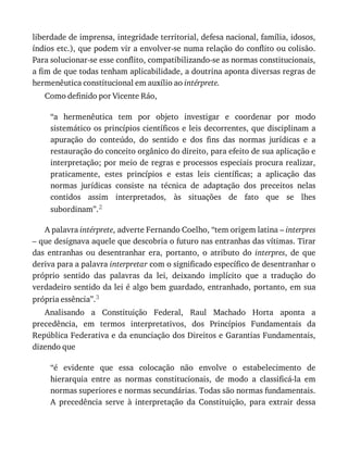 liberdade	de	imprensa,	integridade	territorial,	defesa	nacional,	família,	idosos,
índios	etc.),	que	podem	vir	a	envolver-se	numa	relação	do	conflito	ou	colisão.
Para	solucionar-se	esse	conflito,	compatibilizando-se	as	normas	constitucionais,
a	fim	de	que	todas	tenham	aplicabilidade,	a	doutrina	aponta	diversas	regras	de
hermenêutica	constitucional	em	auxílio	ao	intérprete.
Como	definido	por	Vicente	Ráo,
“a	 hermenêutica	 tem	 por	 objeto	 investigar	 e	 coordenar	 por	 modo
sistemático	os	princípios	científicos	e	leis	decorrentes,	que	disciplinam	a
apuração	 do	 conteúdo,	 do	 sentido	 e	 dos	 fins	 das	 normas	 jurídicas	 e	 a
restauração	do	conceito	orgânico	do	direito,	para	efeito	de	sua	aplicação	e
interpretação;	por	meio	de	regras	e	processos	especiais	procura	realizar,
praticamente,	 estes	 princípios	 e	 estas	 leis	 científicas;	 a	 aplicação	 das
normas	 jurídicas	 consiste	 na	 técnica	 de	 adaptação	 dos	 preceitos	 nelas
contidos	 assim	 interpretados,	 às	 situações	 de	 fato	 que	 se	 lhes
subordinam”.2
A	palavra	intérprete,	adverte	Fernando	Coelho,	“tem	origem	latina	–	interpres
–	que	designava	aquele	que	descobria	o	futuro	nas	entranhas	das	vítimas.	Tirar
das	 entranhas	 ou	 desentranhar	 era,	 portanto,	 o	 atributo	 do	 interpres,	 de	 que
deriva	para	a	palavra	interpretar	com	o	significado	específico	de	desentranhar	o
próprio	 sentido	 das	 palavras	 da	 lei,	 deixando	 implícito	 que	 a	 tradução	 do
verdadeiro	sentido	da	lei	é	algo	bem	guardado,	entranhado,	portanto,	em	sua
própria	essência”.3
Analisando	 a	 Constituição	 Federal,	 Raul	 Machado	 Horta	 aponta	 a
precedência,	 em	 termos	 interpretativos,	 dos	 Princípios	 Fundamentais	 da
República	Federativa	e	da	enunciação	dos	Direitos	e	Garantias	Fundamentais,
dizendo	que
“é	 evidente	 que	 essa	 colocação	 não	 envolve	 o	 estabelecimento	 de
hierarquia	 entre	 as	 normas	 constitucionais,	 de	 modo	 a	 classificá-la	 em
normas	superiores	e	normas	secundárias.	Todas	são	normas	fundamentais.
A	 precedência	 serve	 à	 interpretação	 da	 Constituição,	 para	 extrair	 dessa
 