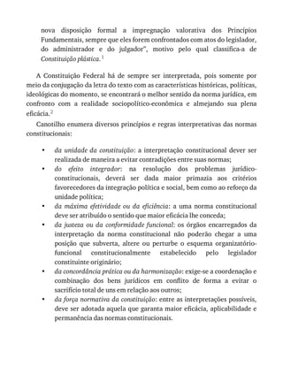 •
•
•
•
•
•
nova	 disposição	 formal	 a	 impregnação	 valorativa	 dos	 Princípios
Fundamentais,	sempre	que	eles	forem	confrontados	com	atos	do	legislador,
do	 administrador	 e	 do	 julgador”,	 motivo	 pelo	 qual	 classifica-a	 de
Constituição	plástica.1
A	 Constituição	 Federal	 há	 de	 sempre	 ser	 interpretada,	 pois	 somente	 por
meio	da	conjugação	da	letra	do	texto	com	as	características	históricas,	políticas,
ideológicas	do	momento,	se	encontrará	o	melhor	sentido	da	norma	jurídica,	em
confronto	 com	 a	 realidade	 sociopolítico-econômica	 e	 almejando	 sua	 plena
eficácia.2
Canotilho	enumera	diversos	princípios	e	regras	interpretativas	das	normas
constitucionais:
da	 unidade	 da	 constituição:	 a	 interpretação	 constitucional	 dever	 ser
realizada	de	maneira	a	evitar	contradições	entre	suas	normas;
do	 efeito	 integrador:	 na	 resolução	 dos	 problemas	 jurídico-
constitucionais,	 deverá	 ser	 dada	 maior	 primazia	 aos	 critérios
favorecedores	da	integração	política	e	social,	bem	como	ao	reforço	da
unidade	política;
da	 máxima	 efetividade	 ou	 da	 eficiência:	 a	 uma	 norma	 constitucional
deve	ser	atribuído	o	sentido	que	maior	eficácia	lhe	conceda;
da	 justeza	 ou	 da	 conformidade	 funcional:	 os	 órgãos	 encarregados	 da
interpretação	 da	 norma	 constitucional	 não	 poderão	 chegar	 a	 uma
posição	 que	 subverta,	 altere	 ou	 perturbe	 o	 esquema	 organizatório-
funcional	 constitucionalmente	 estabelecido	 pelo	 legislador
constituinte	originário;
da	concordância	prática	ou	da	harmonização:	exige-se	a	coordenação	e
combinação	 dos	 bens	 jurídicos	 em	 conflito	 de	 forma	 a	 evitar	 o
sacrifício	total	de	uns	em	relação	aos	outros;
da	força	normativa	da	constituição:	entre	as	interpretações	possíveis,
deve	ser	adotada	aquela	que	garanta	maior	eficácia,	aplicabilidade	e
permanência	das	normas	constitucionais.
 