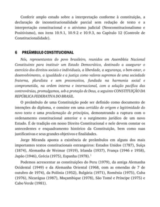 6
Conferir	 amplo	 estudo	 sobre	 a	 interpretação	 conforme	 à	 constituição,	 a
declaração	 de	 inconstitucionalidade	 parcial	 sem	 redução	 de	 texto	 e	 a
interpretação	 constitucional	 e	 o	 ativismo	 judicial	 (Neoconstitucionalismo	 e
Positivismo),	 nos	 itens	 10.9.1,	 10.9.2	 e	 10.9.3,	 no	 Capítulo	 12	 (Controle	 de
Constitucionalidade).
PREÂMBULO	CONSTITUCIONAL
Nós,	 representantes	 do	 povo	 brasileiro,	 reunidos	 em	 Assembleia	 Nacional
Constituinte	 para	 instituir	 um	 Estado	 Democrático,	 destinado	 a	 assegurar	 o
exercício	dos	direitos	sociais	e	individuais,	a	liberdade,	a	segurança,	o	bem-estar,	o
desenvolvimento,	a	igualdade	e	a	justiça	como	valores	supremos	de	uma	sociedade
fraterna,	 pluralista	 e	 sem	 preconceitos,	 fundada	 na	 harmonia	 social	 e
comprometida,	 na	 ordem	 interna	 e	 internacional,	 com	 a	 solução	 pacífica	 das
controvérsias,	promulgamos,	sob	a	proteção	de	Deus,	a	seguinte	CONSTITUIÇÃO	DA
REPÚBLICA	FEDERATIVA	DO	BRASIL.
O	 preâmbulo	 de	 uma	 Constituição	 pode	 ser	 definido	 como	 documento	 de
intenções	do	diploma,	e	consiste	em	uma	certidão	de	origem	e	legitimidade	do
novo	 texto	 e	 uma	 proclamação	 de	 princípios,	 demonstrando	 a	 ruptura	 com	 o
ordenamento	 constitucional	 anterior	 e	 o	 surgimento	 jurídico	 de	 um	 novo
Estado.	É	de	tradição	em	nosso	Direito	Constitucional	e	nele	devem	constar	os
antecedentes	 e	 enquadramento	 histórico	 da	 Constituição,	 bem	 como	 suas
justificativas	e	seus	grandes	objetivos	e	finalidades.
Jorge	 Miranda	 aponta	 a	 existência	 de	 preâmbulos	 em	 alguns	 dos	 mais
importantes	textos	constitucionais	estrangeiros:	Estados	Unidos	(1787),	Suíça
(1874),	Alemanha	de	Weimar	(1919),	Irlanda	(1937),	França	(1946	e	1958),
Japão	(1946),	Grécia	(1975),	Espanha	(1978).1
Podemos	acrescentar	as	constituições	do	Peru	(1979),	da	antiga	Alemanha
Ocidental	 (1949)	 e	 da	 Alemanha	 Oriental	 (1968,	 com	 as	 emendas	 de	 7	 de
outubro	de	1974),	da	Polônia	(1952),	Bulgária	(1971),	Romênia	(1975),	Cuba
(1976),	Nicarágua	(1987),	Moçambique	(1978),	São	Tomé	e	Príncipe	(1975)	e
Cabo	Verde	(1981).
 