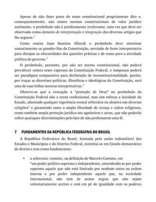 7
•
Apesar	 de	 não	 fazer	 parte	 do	 texto	 constitucional	 propriamente	 dito	 e,
consequentemente,	 não	 conter	 normas	 constitucionais	 de	 valor	 jurídico
autônomo,	o	preâmbulo	não	é	juridicamente	irrelevante,	uma	vez	que	deve	ser
observado	como	elemento	de	interpretação	e	integração	dos	diversos	artigos	que
lhe	seguem.2
Como	 ensina	 Juan	 Bautista	 Alberdi	 o	 preâmbulo	 deve	 sintetizar
sumariamente	os	grandes	fins	da	Constituição,	servindo	de	fonte	interpretativa
para	dissipar	as	obscuridades	das	questões	práticas	e	de	rumo	para	a	atividade
política	do	governo.3
O	 preâmbulo,	 portanto,	 por	 não	 ser	 norma	 constitucional,	 não	 poderá
prevalecer	contra	texto	expresso	da	Constituição	Federal,	e	tampouco	poderá
ser	paradigma	comparativo	para	declaração	de	inconstitucionalidade,	porém,
por	traçar	as	diretrizes	políticas,	filosóficas	e	ideológicas	da	Constituição,	será
uma	de	suas	linhas	mestras	interpretativas.4
Observe-se	 que	 a	 evocação	 à	 “proteção	 de	 Deus”	 no	 preâmbulo	 da
Constituição	Federal	não	a	torna	confessional,	mas	sim	reforça	a	laicidade	do
Estado,	afastando	qualquer	ingerência	estatal	arbitrária	ou	abusiva	nas	diversas
religiões5	e	garantindo	tanto	a	ampla	liberdade	de	crença	e	cultos	religiosos,
como	também	ampla	proteção	jurídica	aos	agnósticos	e	ateus,	que	não	poderão
sofrer	quaisquer	discriminações	pelo	fato	de	não	professarem	uma	fé.
FUNDAMENTOS	DA	REPÚBLICA	FEDERATIVA	DO	BRASIL
A	 República	 Federativa	 do	 Brasil,	 formada	 pela	 união	 indissolúvel	 dos
Estados	e	Municípios	e	do	Distrito	Federal,	constitui-se	em	Estado	democrático
de	direito	e	tem	como	fundamentos:
a	soberania:	consiste,	na	definição	de	Marcelo	Caetano,	em
“um	poder	político	supremo	e	independente,	entendendo-se	por	poder
supremo	aquele	que	não	está	limitado	por	nenhum	outro	na	ordem
interna	 e	 por	 poder	 independente	 aquele	 que,	 na	 sociedade
internacional,	 não	 tem	 de	 acatar	 regras	 que	 não	 sejam
voluntariamente	 aceites	 e	 está	 em	 pé	 de	 igualdade	 com	 os	 poderes
 