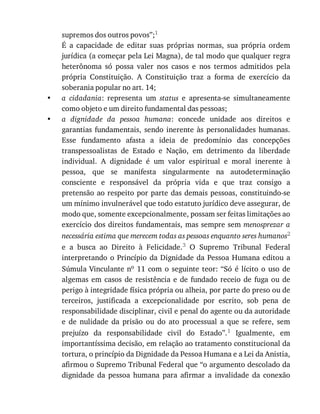 •
•
supremos	dos	outros	povos”;1
É	 a	 capacidade	 de	 editar	 suas	 próprias	 normas,	 sua	 própria	 ordem
jurídica	(a	começar	pela	Lei	Magna),	de	tal	modo	que	qualquer	regra
heterônoma	 só	 possa	 valer	 nos	 casos	 e	 nos	 termos	 admitidos	 pela
própria	 Constituição.	 A	 Constituição	 traz	 a	 forma	 de	 exercício	 da
soberania	popular	no	art.	14;
a	 cidadania:	 representa	 um	 status	 e	 apresenta-se	 simultaneamente
como	objeto	e	um	direito	fundamental	das	pessoas;
a	 dignidade	 da	 pessoa	 humana:	 concede	 unidade	 aos	 direitos	 e
garantias	 fundamentais,	 sendo	 inerente	 às	 personalidades	 humanas.
Esse	 fundamento	 afasta	 a	 ideia	 de	 predomínio	 das	 concepções
transpessoalistas	 de	 Estado	 e	 Nação,	 em	 detrimento	 da	 liberdade
individual.	 A	 dignidade	 é	 um	 valor	 espiritual	 e	 moral	 inerente	 à
pessoa,	 que	 se	 manifesta	 singularmente	 na	 autodeterminação
consciente	 e	 responsável	 da	 própria	 vida	 e	 que	 traz	 consigo	 a
pretensão	ao	respeito	por	parte	das	demais	pessoas,	constituindo-se
um	mínimo	invulnerável	que	todo	estatuto	jurídico	deve	assegurar,	de
modo	que,	somente	excepcionalmente,	possam	ser	feitas	limitações	ao
exercício	dos	direitos	fundamentais,	mas	sempre	sem	menosprezar	a
necessária	estima	que	merecem	todas	as	pessoas	enquanto	seres	humanos2
e	 a	 busca	 ao	 Direito	 à	 Felicidade.3	 O	 Supremo	 Tribunal	 Federal
interpretando	o	Princípio	 da	Dignidade	 da	Pessoa	 Humana	editou	 a
Súmula	Vinculante	no	 11	 com	 o	 seguinte	 teor:	 “Só	 é	 lícito	 o	 uso	 de
algemas	 em	 casos	 de	 resistência	 e	 de	 fundado	 receio	 de	 fuga	 ou	 de
perigo	à	integridade	física	própria	ou	alheia,	por	parte	do	preso	ou	de
terceiros,	 justificada	 a	 excepcionalidade	 por	 escrito,	 sob	 pena	 de
responsabilidade	disciplinar,	civil	e	penal	do	agente	ou	da	autoridade
e	 de	 nulidade	 da	 prisão	 ou	 do	 ato	 processual	 a	 que	 se	 refere,	 sem
prejuízo	 da	 responsabilidade	 civil	 do	 Estado”.1	 Igualmente,	 em
importantíssima	decisão,	em	relação	ao	tratamento	constitucional	da
tortura,	o	princípio	da	Dignidade	da	Pessoa	Humana	e	a	Lei	da	Anistia,
afirmou	o	Supremo	Tribunal	Federal	que	“o	argumento	descolado	da
dignidade	 da	 pessoa	 humana	 para	 afirmar	 a	 invalidade	 da	 conexão
 
