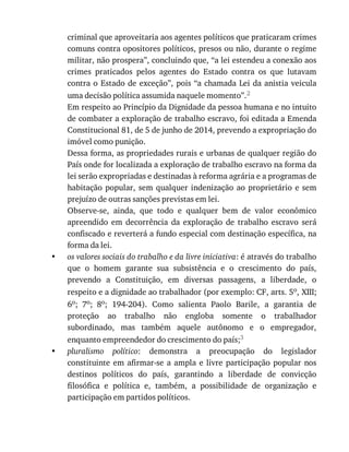 •
•
criminal	que	aproveitaria	aos	agentes	políticos	que	praticaram	crimes
comuns	contra	opositores	políticos,	presos	ou	não,	durante	o	regime
militar,	não	prospera”,	concluindo	que,	“a	lei	estendeu	a	conexão	aos
crimes	 praticados	 pelos	 agentes	 do	 Estado	 contra	 os	 que	 lutavam
contra	o	Estado	de	exceção”,	pois	“a	chamada	Lei	da	anistia	veicula
uma	decisão	política	assumida	naquele	momento”.2
Em	respeito	ao	Princípio	da	Dignidade	da	pessoa	humana	e	no	intuito
de	combater	a	exploração	de	trabalho	escravo,	foi	editada	a	Emenda
Constitucional	81,	de	5	de	junho	de	2014,	prevendo	a	expropriação	do
imóvel	como	punição.
Dessa	forma,	as	propriedades	rurais	e	urbanas	de	qualquer	região	do
País	onde	for	localizada	a	exploração	de	trabalho	escravo	na	forma	da
lei	serão	expropriadas	e	destinadas	à	reforma	agrária	e	a	programas	de
habitação	popular,	sem	qualquer	indenização	ao	proprietário	e	sem
prejuízo	de	outras	sanções	previstas	em	lei.
Observe-se,	 ainda,	 que	 todo	 e	 qualquer	 bem	 de	 valor	 econômico
apreendido	 em	 decorrência	 da	 exploração	 de	 trabalho	 escravo	 será
confiscado	e	reverterá	a	fundo	especial	com	destinação	específica,	na
forma	da	lei.
os	valores	sociais	do	trabalho	e	da	livre	iniciativa:	é	através	do	trabalho
que	 o	 homem	 garante	 sua	 subsistência	 e	 o	 crescimento	 do	 país,
prevendo	 a	 Constituição,	 em	 diversas	 passagens,	 a	 liberdade,	 o
respeito	e	a	dignidade	ao	trabalhador	(por	exemplo:	CF,	arts.	5o,	XIII;
6o;	 7o;	 8o;	 194-204).	 Como	 salienta	 Paolo	 Barile,	 a	 garantia	 de
proteção	 ao	 trabalho	 não	 engloba	 somente	 o	 trabalhador
subordinado,	 mas	 também	 aquele	 autônomo	 e	 o	 empregador,
enquanto	empreendedor	do	crescimento	do	país;3
pluralismo	 político:	 demonstra	 a	 preocupação	 do	 legislador
constituinte	em	afirmar-se	 a	ampla	 e	livre	 participação	popular	 nos
destinos	 políticos	 do	 país,	 garantindo	 a	 liberdade	 de	 convicção
filosófica	 e	 política	 e,	 também,	 a	 possibilidade	 de	 organização	 e
participação	em	partidos	políticos.
 