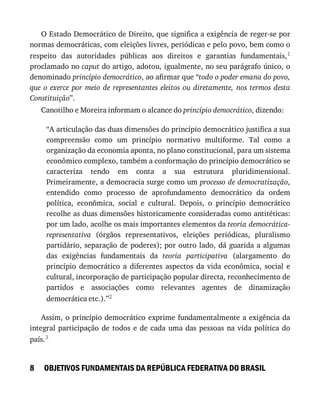 8
O	Estado	Democrático	de	Direito,	que	significa	a	exigência	de	reger-se	por
normas	democráticas,	com	eleições	livres,	periódicas	e	pelo	povo,	bem	como	o
respeito	 das	 autoridades	 públicas	 aos	 direitos	 e	 garantias	 fundamentais,1
proclamado	no	caput	do	artigo,	adotou,	igualmente,	no	seu	parágrafo	único,	o
denominado	princípio	democrático,	ao	afirmar	que	“todo	o	poder	emana	do	povo,
que	 o	 exerce	 por	 meio	 de	 representantes	 eleitos	 ou	 diretamente,	 nos	 termos	 desta
Constituição”.
Canotilho	e	Moreira	informam	o	alcance	do	princípio	democrático,	dizendo:
“A	articulação	das	duas	dimensões	do	princípio	democrático	justifica	a	sua
compreensão	 como	 um	 princípio	 normativo	 multiforme.	 Tal	 como	 a
organização	da	economia	aponta,	no	plano	constitucional,	para	um	sistema
econômico	complexo,	também	a	conformação	do	princípio	democrático	se
caracteriza	 tendo	 em	 conta	 a	 sua	 estrutura	 pluridimensional.
Primeiramente,	a	democracia	surge	como	um	processo	de	democratização,
entendido	 como	 processo	 de	 aprofundamento	 democrático	 da	 ordem
política,	 econômica,	 social	 e	 cultural.	 Depois,	 o	 princípio	 democrático
recolhe	as	duas	dimensões	historicamente	consideradas	como	antitéticas:
por	um	lado,	acolhe	os	mais	importantes	elementos	da	teoria	democrática-
representativa	 (órgãos	 representativos,	 eleições	 periódicas,	 pluralismo
partidário,	separação	de	poderes);	por	outro	lado,	dá	guarida	a	algumas
das	 exigências	 fundamentais	 da	 teoria	 participativa	 (alargamento	 do
princípio	 democrático	 a	 diferentes	 aspectos	 da	 vida	 econômica,	 social	 e
cultural,	incorporação	de	participação	popular	directa,	reconhecimento	de
partidos	 e	 associações	 como	 relevantes	 agentes	 de	 dinamização
democrática	etc.).”2
Assim,	o	princípio	democrático	exprime	fundamentalmente	a	exigência	da
integral	 participação	 de	 todos	 e	 de	 cada	 uma	 das	 pessoas	 na	 vida	 política	 do
país.3
OBJETIVOS	FUNDAMENTAIS	DA	REPÚBLICA	FEDERATIVA	DO	BRASIL
 