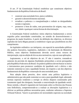 •
•
•
•
O	 art.	 3o	 da	 Constituição	 Federal	 estabelece	 que	 constituem	 objetivos
fundamentais	da	República	Federativa	do	Brasil:
construir	uma	sociedade	livre,	justa	e	solidária;
garantir	o	desenvolvimento	nacional;
erradicar	 a	 pobreza	 e	 a	 marginalização	 e	 reduzir	 as	 desigualdades
sociais	e	regionais;
promover	o	bem	de	todos,	sem	preconceitos	de	origem,	raça,	sexo,
cor,	idade	e	quaisquer	outras	formas	de	discriminação.
A	 Constituição	 Federal	 estabelece	 vários	 objetivos	 fundamentais	 a	 serem
seguidos	 pelas	 autoridades	 constituídas,	 no	 sentido	 de	 desenvolvimento	 e
progresso	da	nação	brasileira.	A	partir	da	definição	dos	objetivos,	os	diversos
capítulos	da	Carta	Magna	passam	a	estabelecer	regras	que	possibilitem	seu	fiel
cumprimento.
Ao	legislador	ordinário	e	ao	intérprete,	em	especial	às	autoridades	públicas
dos	 poderes	 Executivo,	 Legislativo,	 Judiciário	 e	 da	 Instituição	 do	 Ministério
Público,	 esses	 objetivos	 fundamentais	 deverão	 servir	 como	 vetores	 de
interpretação,	seja	na	edição	de	leis	ou	atos	normativos,	seja	em	suas	aplicações.
Logicamente,	 o	 rol	 de	 objetivos	 do	 art.	 3o	 não	 é	 taxativo,	 tratando-se
somente	da	previsão	 de	algumas	 finalidades	primordiais	 a	serem	 perseguidas
pela	República	Federativa	do	Brasil.	Os	poderes	públicos	devem	buscar	os	meios
e	 instrumentos	 para	 promover	 condições	 de	 igualdade	 real	 e	 efetiva	 e	 não
somente	contentar-se	com	a	igualdade	formal,	em	respeito	a	um	dos	objetivos
fundamentais	da	República:	construção	de	uma	sociedade	justa.
Para	 adoção	 desse	 preceito,	 deve	 existir	 uma	 política	 legislativa	 e
administrativa	que	não	pode	contentar-se	com	a	pura	igualdade	legal,	adotando
normas	 especiais	 tendentes	 a	 corrigir	 os	 efeitos	 díspares	 ocasionados	 pelo
tratamento	igual	dos	desiguais,	buscando	a	concretização	da	igualdade	social.
Nesse	sentido,	o	Brasil	é	signatário	da	Convenção	sobre	os	Direitos	das	Pessoas
com	 Deficiência,	 comprometendo-se	 a	 realizar	 as	 alterações	 legislativas	 e	 a
efetivar	as	políticas	públicas	necessárias	para,	conforme	salientou	o	Supremo
Tribunal	Federal,	“inserir	os	portadores	de	necessidades	especiais	na	sociedade
 
