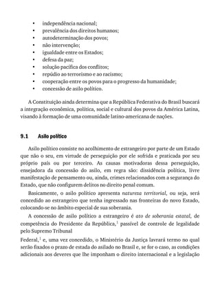 •
•
•
•
•
•
•
•
•
•
9.1
independência	nacional;
prevalência	dos	direitos	humanos;
autodeterminação	dos	povos;
não	intervenção;
igualdade	entre	os	Estados;
defesa	da	paz;
solução	pacífica	dos	conflitos;
repúdio	ao	terrorismo	e	ao	racismo;
cooperação	entre	os	povos	para	o	progresso	da	humanidade;
concessão	de	asilo	político.
A	Constituição	ainda	determina	que	a	República	Federativa	do	Brasil	buscará
a	integração	econômica,	política,	social	e	cultural	dos	povos	da	América	Latina,
visando	à	formação	de	uma	comunidade	latino-americana	de	nações.
Asilo	político
Asilo	político	consiste	no	acolhimento	de	estrangeiro	por	parte	de	um	Estado
que	não	o	seu,	em	virtude	de	perseguição	por	ele	sofrida	e	praticada	por	seu
próprio	 país	 ou	 por	 terceiro.	 As	 causas	 motivadoras	 dessa	 perseguição,
ensejadora	 da	 concessão	 do	 asilo,	 em	 regra	 são:	 dissidência	 política,	 livre
manifestação	de	pensamento	ou,	ainda,	crimes	relacionados	com	a	segurança	do
Estado,	que	não	configurem	delitos	no	direito	penal	comum.
Basicamente,	 o	 asilo	 político	 apresenta	 natureza	 territorial,	 ou	 seja,	 será
concedido	ao	estrangeiro	que	tenha	ingressado	nas	fronteiras	do	novo	Estado,
colocando-se	no	âmbito	especial	de	sua	soberania.
A	 concessão	 de	 asilo	 político	 a	 estrangeiro	 é	 ato	 de	 soberania	 estatal,	 de
competência	 do	 Presidente	 da	 República,1	 passível	 de	 controle	 de	 legalidade
pelo	Supremo	Tribunal
Federal,1	e,	uma	vez	concedido,	o	Ministério	da	Justiça	lavrará	termo	no	qual
serão	fixados	o	prazo	de	estada	do	asilado	no	Brasil	e,	se	for	o	caso,	as	condições
adicionais	aos	deveres	que	lhe	imponham	o	direito	internacional	e	a	legislação
 