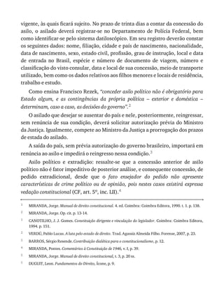 1
2
1
2
3
4
5
1
vigente,	às	quais	ficará	sujeito.	No	prazo	de	trinta	dias	a	contar	da	concessão	do
asilo,	 o	 asilado	 deverá	 registrar-se	 no	 Departamento	 de	 Polícia	 Federal,	 bem
como	identificar-se	pelo	sistema	datiloscópico.	Em	seu	registro	deverão	constar
os	seguintes	dados:	nome,	filiação,	cidade	e	país	de	nascimento,	nacionalidade,
data	de	nascimento,	sexo,	estado	civil,	profissão,	grau	de	instrução,	local	e	data
de	 entrada	 no	 Brasil,	 espécie	 e	 número	 de	 documento	 de	 viagem,	 número	 e
classificação	do	visto	consular,	data	e	local	de	sua	concessão,	meio	de	transporte
utilizado,	bem	como	os	dados	relativos	aos	filhos	menores	e	locais	de	residência,
trabalho	e	estudo.
Como	ensina	Francisco	Rezek,	“conceder	asilo	político	não	é	obrigatório	para
Estado	 algum,	 e	 as	 contingências	 da	 própria	 política	 –	 exterior	 e	 doméstica	 –
determinam,	caso	a	caso,	as	decisões	do	governo”.2
O	asilado	que	desejar	se	ausentar	do	país	e	nele,	posteriormente,	reingressar,
sem	renúncia	de	sua	condição,	deverá	solicitar	autorização	prévia	do	Ministro
da	Justiça.	Igualmente,	compete	ao	Ministro	da	Justiça	a	prorrogação	dos	prazos
de	estada	do	asilado.
A	saída	do	país,	sem	prévia	autorização	do	governo	brasileiro,	importará	em
renúncia	ao	asilo	e	impedirá	o	reingresso	nessa	condição.3
Asilo	 político	 e	 extradição:	 ressalte-se	 que	 a	 concessão	 anterior	 de	 asilo
político	não	é	fator	impeditivo	de	posterior	análise,	e	consequente	concessão,	de
pedido	 extradicional,	 desde	 que	 o	 fato	 ensejador	 do	 pedido	 não	 apresente
características	de	crime	político	ou	de	opinião,	pois	nestes	casos	existirá	expressa
vedação	constitucional	(CF,	art.	5o,	inc.	LII).4
MIRANDA,	Jorge.	Manual	de	direito	constitucional.	4.	ed.	Coimbra:	Coimbra	Editora,	1990.	t.	1.	p.	138.
MIRANDA,	Jorge.	Op.	cit.	p.	13-14.
CANOTILHO,	J.	J.	Gomes.	Constituição	dirigente	e	vinculação	do	legislador.	Coimbra:	Coimbra	Editora,
1994.	p.	151.
VERDÚ,	Pablo	Lucas.	A	luta	pelo	estado	de	direito.	Trad.	Agassiz	Almeida	Filho.	Forense,	2007,	p.	23.
BARROS,	Sérgio	Resende.	Contribuição	dialética	para	o	constitucionalismo,	p.	12.
MIRANDA,	Pontes.	Comentários	à	Constituição	de	1946,	v.	I,	p.	39.
MIRANDA,	Jorge.	Manual	de	direito	constitucional,	t.	3,	p.	20	ss.
DUGUIT,	Leon.	Fundamentos	do	Direito,	Ícone,	p.	9.
 