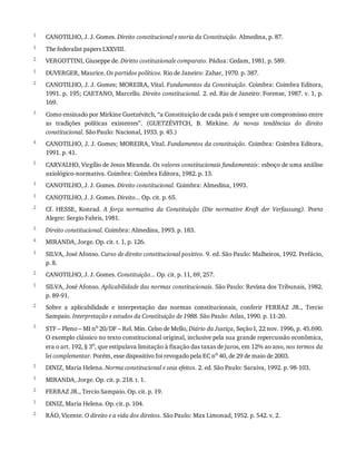 1
1
2
1
2
3
4
5
1
1
2
3
4
1
2
1
2
3
1
1
2
1
2
CANOTILHO,	J.	J.	Gomes.	Direito	constitucional	e	teoria	da	Constituição.	Almedina,	p.	87.
The	federalist	papers	LXXVIII.
VERGOTTINI,	Giuseppe	de.	Diritto	costituzionale	comparato.	Pádua:	Cedam,	1981.	p.	589.
DUVERGER,	Maurice.	Os	partidos	políticos.	Rio	de	Janeiro:	Zahar,	1970.	p.	387.
CANOTILHO,	J.	J.	Gomes;	MOREIRA,	Vital.	Fundamentos	da	Constituição.	Coimbra:	Coimbra	Editora,
1991.	p.	195;	CAETANO,	Marcello.	Direito	constitucional.	2.	ed.	Rio	de	Janeiro:	Forense,	1987.	v.	1,	p.
169.
Como	ensinado	por	Mirkine	Guetzévitch,	“a	Constituição	de	cada	país	é	sempre	um	compromisso	entre
as	 tradições	 políticas	 existentes”.	 (GUETZÉVITCH,	 B.	 Mirkine.	 As	 novas	 tendências	 do	 direito
constitucional.	São	Paulo:	Nacional,	1933.	p.	45.)
CANOTILHO,	J.	J.	Gomes;	MOREIRA,	Vital.	Fundamentos	da	constituição.	Coimbra:	Coimbra	Editora,
1991.	p.	41.
CARVALHO,	Virgílio	de	Jesus	Miranda.	Os	valores	constitucionais	fundamentais:	esboço	de	uma	análise
axiológico-normativa.	Coimbra:	Coimbra	Editora,	1982.	p.	13.
CANOTILHO,	J.	J.	Gomes.	Direito	constitucional.	Coimbra:	Almedina,	1993.
CANOTILHO,	J.	J.	Gomes.	Direito...	Op.	cit.	p.	65.
Cf.	 HESSE,	 Konrad.	 A	 força	 normativa	 da	 Constituição	 (Die	 normative	 Kraft	 der	 Verfassung).	 Porto
Alegre:	Sergio	Fabris,	1981.
Direito	constitucional.	Coimbra:	Almedina,	1993.	p.	183.
MIRANDA,	Jorge.	Op.	cit.	t.	1,	p.	126.
SILVA,	José	Afonso.	Curso	de	direito	constitucional	positivo.	9.	ed.	São	Paulo:	Malheiros,	1992.	Prefácio,
p.	8.
CANOTILHO,	J.	J.	Gomes.	Constituição...	Op.	cit.	p.	11,	69,	257.
SILVA,	José	Afonso.	Aplicabilidade	das	normas	constitucionais.	São	Paulo:	Revista	dos	Tribunais,	1982.
p.	89-91.
Sobre	 a	 aplicabilidade	 e	 interpretação	 das	 normas	 constitucionais,	 conferir	 FERRAZ	 JR.,	 Tercio
Sampaio.	Interpretação	e	estudos	da	Constituição	de	1988.	São	Paulo:	Atlas,	1990.	p.	11-20.
STF	–	Pleno	–	MI	no	20/DF	–	Rel.	Min.	Celso	de	Mello,	Diário	da	Justiça,	Seção	I,	22	nov.	1996,	p.	45.690.
O	exemplo	clássico	no	texto	constitucional	original,	inclusive	pela	sua	grande	repercussão	econômica,
era	o	art.	192,	§	3o
,	que	estipulava	limitação	à	fixação	das	taxas	de	juros,	em	12%	ao	ano,	nos	termos	da
lei	complementar.	Porém,	esse	dispositivo	foi	revogado	pela	EC	no
	40,	de	29	de	maio	de	2003.
DINIZ,	Maria	Helena.	Norma	constitucional	e	seus	efeitos.	2.	ed.	São	Paulo:	Saraiva,	1992.	p.	98-103.
MIRANDA,	Jorge.	Op.	cit.	p.	218.	t.	1.
FERRAZ	JR.,	Tercio	Sampaio.	Op.	cit.	p.	19.
DINIZ,	Maria	Helena.	Op.	cit.	p.	104.
RÁO,	Vicente.	O	direito	e	a	vida	dos	direitos.	São	Paulo:	Max	Limonad,	1952.	p.	542.	v.	2.
 
