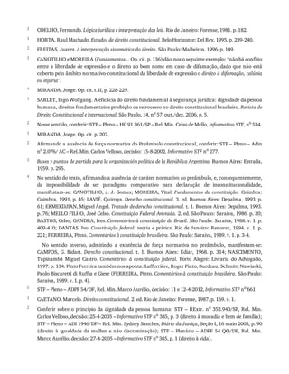 3
1
2
3
4
1
2
1
2
3
4
5
1
2
COELHO,	Fernando.	Lógica	jurídica	e	interpretação	das	leis.	Rio	de	Janeiro:	Forense,	1981.	p.	182.
HORTA,	Raul	Machado.	Estudos	de	direito	constitucional.	Belo	Horizonte:	Del	Rey,	1995.	p.	239-240.
FREITAS,	Juarez.	A	interpretação	sistemática	do	direito.	São	Paulo:	Malheiros,	1996.	p.	149.
CANOTILHO	e	MOREIRA	(Fundamentos...	Op.	cit.	p.	136)	dão-nos	o	seguinte	exemplo:	“não	há	conflito
entre	a	liberdade	de	expressão	e	o	direito	ao	bom	nome	em	caso	de	difamação,	dado	que	não	está
coberto	pelo	âmbito	normativo-constitucional	da	liberdade	de	expressão	o	direito	à	difamação,	calúnia
ou	injúria”.
MIRANDA,	Jorge.	Op.	cit.	t.	II,	p.	228-229.
SARLET,	Ingo	Wolfgang.	A	eficácia	do	direito	fundamental	à	segurança	jurídica:	dignidade	da	pessoa
humana,	direitos	fundamentais	e	proibição	de	retrocesso	no	direito	constitucional	brasileiro.	Revista	de
Direito	Constitucional	e	Internacional.	São	Paulo,	14,	no
	57,	out./dez.	2006,	p.	5.
Nesse	sentido,	conferir:	STF	–	Pleno	–	HC	91.361/SP	–	Rel.	Min.	Celso	de	Mello,	Informativo	STF,	no	534.
MIRANDA,	Jorge.	Op.	cit.	p.	207.
Afirmando	a	ausência	de	força	normativa	do	Preâmbulo	constitucional,	conferir:	STF	–	Pleno	–	Adin
no	2.076/	AC	–	Rel.	Min.	Carlos	Velloso,	decisão:	15-8-2002.	Informativo	STF	no	277.
Bases	y	puntos	de	partida	para	la	organización	política	de	la	República	Argentina.	Buenos	Aires:	Estrada,
1959.	p.	295.
No	sentido	do	texto,	afirmando	a	ausência	de	caráter	normativo	ao	preâmbulo,	e,	consequentemente,
da	 impossibilidade	 de	 ser	 paradigma	 comparativo	 para	 declaração	 de	 inconstitucionalidade,
manifestam-se:	CANOTILHO,	J.	J.	Gomes;	MOREIRA,	Vital.	Fundamentos	da	constituição.	 Coimbra:
Coimbra,	1991.	p.	45;	LAVIÉ,	Quiroga.	Derecho	constitucional.	3.	ed.	Buenos	Aires:	Depalma,	1993.	p.
61;	EKMEKDJIAN,	Miguel	Ángel.	Tratado	de	derecho	constitucional.	t.	1.	Buenos	Aires:	Depalma,	1993.
p.	76;	MELLO	FILHO,	José	Celso.	Constituição	Federal	Anotada.	2.	ed.	São	Paulo:	Saraiva,	1986.	p.	20;
BASTOS,	Celso;	GANDRA,	Ives.	Comentários	à	constituição	do	Brasil.	São	Paulo:	Saraiva,	1988.	v.	1.	p.
409-410;	DANTAS,	Ivo.	Constituição	federal:	teoria	e	prática.	Rio	de	Janeiro:	Renovar,	1994.	v.	1.	p.
221;	FERREIRA,	Pinto.	Comentários	à	constituição	brasileira.	São	Paulo:	Saraiva,	1989.	v.	1.	p.	3-4.
No	 sentido	 inverso,	 admitindo	 a	 existência	 de	 força	 normativa	 no	 preâmbulo,	 manifestam-se:
CAMPOS,	 G.	 Bidart.	 Derecho	constitucional.	 t.	 1.	 Buenos	 Aires:	 Ediar,	 1968.	 p.	 314;	 NASCIMENTO,
Tupinambá	 Miguel	 Castro.	 Comentários	 à	 constituição	 federal.	 Porto	 Alegre:	 Livraria	 do	 Advogado,
1997.	p.	134.	Pinto	Ferreira	também	nos	aponta:	Lafferrière,	Roger	Pinto,	Burdeau,	Schmitt,	Nawiaski,
Paolo	Biscaretti	di	Ruffia	e	Giese	(FERREIRA,	Pinto.	Comentários	à	constituição	brasileira.	São	Paulo:
Saraiva,	1989.	v.	1.	p.	4).
STF	–	Pleno	–	ADPF	54/DF,	Rel.	Min.	Marco	Aurélio,	decisão:	11	e	12-4-2012,	Informativo	STF	no	661.
CAETANO,	Marcelo.	Direito	constitucional.	2.	ed.	Rio	de	Janeiro:	Forense,	1987.	p.	169.	v.	1.
Conferir	sobre	o	 princípio	da	dignidade	 da	pessoa	humana:	 STF	–	RExtr.	 no	 352.940/SP,	 Rel.	 Min.
Carlos	Velloso,	decisão:	25-4-2005	–	Informativo	STF	no
	385,	p.	3	(direito	à	moradia	e	bem	de	família);
STF	–	Pleno	–	ADI	1946/DF	–	Rel.	Min.	Sydney	Sanches,	Diário	da	Justiça,	Seção	I,	16	maio	2003,	p.	90
(direito	 à	 igualdade	 da	 mulher	 e	 não	 discriminação);	 STF	 –	 Plenário	 –	 ADPF	 54	 QO/DF,	 Rel.	 Min.
Marco	Aurélio,	decisão:	27-4-2005	–	Informativo	STF	no
	385,	p.	1	(direito	à	vida).
 