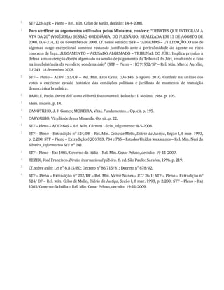 3
1
2
3
1
2
3
1
1
1
2
3
4
STF	223-AgR	–	Pleno	–	Rel.	Min.	Celso	de	Mello,	decisão:	14-4-2008.
Para	verificar	os	argumentos	utilizados	pelos	Ministros,	conferir:	“DEBATES	QUE	INTEGRAM	A
ATA	DA	20a	(VIGÉSIMA)	SESSÃO	ORDINÁRIA,	DO	PLENÁRIO,	REALIZADA	EM	13	DE	AGOSTO	DE
2008,	DJe-214,	12	de	novembro	de	2008.	Cf.	nesse	sentido:	STF	–	“ALGEMAS	–	UTILIZAÇÃO.	O	uso	de
algemas	 surge	 excepcional	 somente	 restando	 justificado	 ante	 a	 periculosidade	 do	 agente	 ou	 risco
concreto	de	fuga.	JULGAMENTO	–	ACUSADO	ALGEMADO	–	TRIBUNAL	DO	JÚRI.	Implica	prejuízo	à
defesa	a	manutenção	do	réu	algemado	na	sessão	de	julgamento	do	Tribunal	do	Júri,	resultando	o	fato
na	insubsistência	do	veredicto	condenatório”	(STF	–	Pleno	–	HC	91952/SP	–	Rel.	Min.	Marco	Aurélio,
DJ	241,	18	dezembro	2008.
STF	–	Pleno	–	ADPF	153/DF	–	Rel.	Min.	Eros	Grau,	DJe-145,	5	agosto	2010.	Conferir	na	análise	dos
votos	 o	 excelente	 estudo	 histórico	 das	 condições	 políticas	 e	 jurídicas	 do	 momento	 de	 transição
democrática	brasileira.
BARILE,	Paolo.	Diritti	dell’uomo	e	libertà	fondamentali.	Bolonha:	Il	Molino,	1984.	p.	105.
Idem,	ibidem.	p.	14.
CANOTILHO,	J.	J.	Gomes;	MOREIRA,	Vital.	Fundamentos...	Op.	cit.	p.	195.
CARVALHO,	Virgílio	de	Jesus	Miranda.	Op.	cit.	p.	22.
STF	–	Pleno	–	ADI	2.649	–	Rel.	Min.	Cármen	Lúcia,	julgamento:	8-5-2008.
STF	–	Pleno	–	Extradição	no	524/DF	–	Rel.	Min.	Celso	de	Mello,	Diário	da	Justiça,	Seção	I,	8	mar.	1993,
p.	2.200;	STF	–	Pleno	–	Extradição	(QO)	783,	784	e	785	–	Estados	Unidos	Mexicanos	–	Rel.	Min.	Néri	da
Silveira,	Informativo	STF	no	241.
STF	–	Pleno	–	Ext	1085/Governo	da	Itália	–	Rel.	Min.	Cezar	Peluso,	decisão:	19-11-2009.
REZEK,	José	Francisco.	Direito	internacional	público.	6.	ed.	São	Paulo:	Saraiva,	1996.	p.	219.
Cf.	sobre	asilo:	Lei	no	6.815/80;	Decreto	no	86.715/81;	Decreto	no	678/92.
STF	–	Pleno	–	Extradição	no	232/DF	–	Rel.	Min.	Victor	Nunes	–	RTJ	26-1;	STF	–	Pleno	–	Extradição	no
524/	DF	–	Rel.	Min.	Celso	de	Mello,	Diário	da	Justiça,	Seção	I,	8	mar.	1993,	p.	2.200;	STF	–	Pleno	–	Ext
1085/Governo	da	Itália	–	Rel.	Min.	Cezar	Peluso,	decisão:	19-11-2009.
 