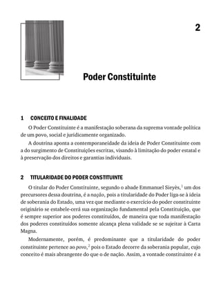 1
2
2
Poder	Constituinte
CONCEITO	E	FINALIDADE
O	Poder	Constituinte	é	a	manifestação	soberana	da	suprema	vontade	política
de	um	povo,	social	e	juridicamente	organizado.
A	doutrina	aponta	a	contemporaneidade	da	ideia	de	Poder	Constituinte	com
a	do	surgimento	de	Constituições	escritas,	visando	à	limitação	do	poder	estatal	e
à	preservação	dos	direitos	e	garantias	individuais.
TITULARIDADE	DO	PODER	CONSTITUINTE
O	titular	do	Poder	Constituinte,	segundo	o	abade	Emmanuel	Sieyès,1	um	dos
precursores	dessa	doutrina,	é	a	nação,	pois	a	titularidade	do	Poder	liga-se	à	ideia
de	soberania	do	Estado,	uma	vez	que	mediante	o	exercício	do	poder	constituinte
originário	se	estabele-cerá	sua	organização	fundamental	pela	Constituição,	que
é	sempre	superior	aos	poderes	constituídos,	de	maneira	que	toda	manifestação
dos	poderes	constituídos	somente	alcança	plena	validade	se	se	sujeitar	à	Carta
Magna.
Modernamente,	 porém,	 é	 predominante	 que	 a	 titularidade	 do	 poder
constituinte	pertence	ao	povo,2	pois	o	Estado	decorre	da	soberania	popular,	cujo
conceito	é	mais	abrangente	do	que	o	de	nação.	Assim,	a	vontade	constituinte	é	a
 
