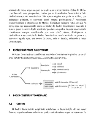 3
4
4.1
vontade	 do	 povo,	 expressa	 por	 meio	 de	 seus	 representantes.	 Celso	 de	 Mello,
corroborando	 essa	 perspectiva,	 ensina	 que	 as	 Assembleias	 Constituintes	 “não
titularizam	 o	 poder	 constituinte.	 São	 apenas	 órgãos	 aos	 quais	 se	 atribui,	 por
delegação	 popular,	 o	 exercício	 dessa	 magna	 prerrogativa”.3	 Necessário
transcrevermos	 a	 observação	 de	 Manoel	 Gonçalves	 Ferreira	 Filho,	 de	 que	 “o
povo	 pode	 ser	 reconhecido	 como	 o	 titular	 do	 Poder	 Constituinte	 mas	 não	 é
jamais	quem	o	exerce.	É	ele	um	titular	passivo,	ao	qual	se	imputa	uma	vontade
constituinte	 sempre	 manifestada	 por	 uma	 elite”.	 Assim,	 distingue-se	 a
titularidade	 e	 o	 exercício	 do	 Poder	 Constituinte,	 sendo	 o	 titular	 o	 povo	 e	 o
exercente	 aquele	 que,	 em	 nome	 do	 povo,	 cria	 o	 Estado,	 editando	 a	 nova
Constituição.
ESPÉCIES	DE	PODER	CONSTITUINTE
O	Poder	Constituinte	classifica-se	em	Poder	Constituinte	originário	ou	de	1o
grau	e	Poder	Constituinte	derivado,	constituído	ou	de	2o	grau.
PODER	CONSTITUINTE	ORIGINÁRIO
Conceito
O	 Poder	 Constituinte	 originário	 estabelece	 a	 Constituição	 de	 um	 novo
Estado,	organizando-o	e	criando	os	poderes	destinados	a	reger	os	interesses	de
 