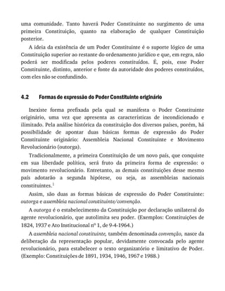 4.2
uma	 comunidade.	 Tanto	 haverá	 Poder	 Constituinte	 no	 surgimento	 de	 uma
primeira	 Constituição,	 quanto	 na	 elaboração	 de	 qualquer	 Constituição
posterior.
A	ideia	da	existência	de	um	Poder	Constituinte	é	o	suporte	lógico	de	uma
Constituição	superior	ao	restante	do	ordenamento	jurídico	e	que,	em	regra,	não
poderá	 ser	 modificada	 pelos	 poderes	 constituídos.	 É,	 pois,	 esse	 Poder
Constituinte,	distinto,	anterior	e	fonte	da	autoridade	dos	poderes	constituídos,
com	eles	não	se	confundindo.
Formas	de	expressão	do	Poder	Constituinte	originário
Inexiste	 forma	 prefixada	 pela	 qual	 se	 manifesta	 o	 Poder	 Constituinte
originário,	 uma	 vez	 que	 apresenta	 as	 características	 de	 incondicionado	 e
ilimitado.	Pela	análise	histórica	da	constituição	dos	diversos	países,	porém,	há
possibilidade	 de	 apontar	 duas	 básicas	 formas	 de	 expressão	 do	 Poder
Constituinte	 originário:	 Assembleia	 Nacional	 Constituinte	 e	 Movimento
Revolucionário	(outorga).
Tradicionalmente,	a	primeira	Constituição	de	um	novo	país,	que	conquiste
em	 sua	 liberdade	 política,	 será	 fruto	 da	 primeira	 forma	 de	 expressão:	 o
movimento	 revolucionário.	 Entretanto,	 as	 demais	 constituições	 desse	 mesmo
país	 adotarão	 a	 segunda	 hipótese,	 ou	 seja,	 as	 assembleias	 nacionais
constituintes.1
Assim,	 são	 duas	 as	 formas	 básicas	 de	 expressão	 do	 Poder	 Constituinte:
outorga	e	assembleia	nacional	constituinte/convenção.
A	outorga	é	o	estabelecimento	da	Constituição	por	declaração	unilateral	do
agente	revolucionário,	que	autolimita	seu	poder.	(Exemplos:	Constituições	de
1824,	1937	e	Ato	Institucional	no	1,	de	9-4-1964.)
A	assembleia	nacional	constituinte,	também	denominada	convenção,	nasce	da
deliberação	 da	 representação	 popular,	 devidamente	 convocada	 pelo	 agente
revolucionário,	 para	 estabelecer	 o	 texto	 organizatório	 e	 limitativo	 de	 Poder.
(Exemplo:	Constituições	de	1891,	1934,	1946,	1967	e	1988.)
 