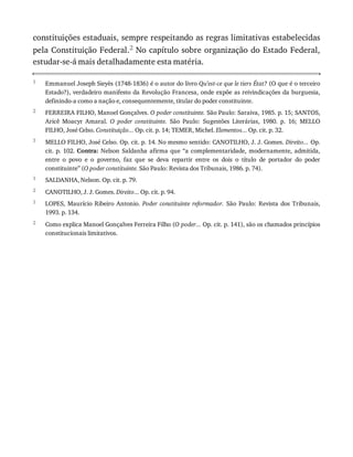 1
2
3
1
2
1
2
constituições	estaduais,	sempre	respeitando	as	regras	limitativas	estabelecidas
pela	Constituição	Federal.2	No	capítulo	sobre	organização	do	Estado	Federal,
estudar-se-á	mais	detalhadamente	esta	matéria.
Emmanuel	Joseph	Sieyès	(1748-1836)	é	o	autor	do	livro	Qu’est-ce	que	le	tiers	État?	(O	que	é	o	terceiro
Estado?),	verdadeiro	manifesto	da	Revolução	Francesa,	onde	expõe	as	reivindicações	da	burguesia,
definindo-a	como	a	nação	e,	consequentemente,	titular	do	poder	constituinte.
FERREIRA	FILHO,	Manoel	Gonçalves.	O	poder	constituinte.	São	Paulo:	Saraiva,	1985.	p.	15;	SANTOS,
Aricê	 Moacyr	 Amaral.	 O	 poder	 constituinte.	 São	 Paulo:	 Sugestões	 Literárias,	 1980.	 p.	 16;	 MELLO
FILHO,	José	Celso.	Constituição...	Op.	cit.	p.	14;	TEMER,	Michel.	Elementos...	Op.	cit.	p.	32.
MELLO	FILHO,	José	Celso.	Op.	cit.	p.	14.	No	mesmo	sentido:	CANOTILHO,	J.	J.	Gomes.	Direito...	Op.
cit.	p.	102.	Contra:	 Nelson	 Saldanha	 afirma	 que	 “a	 complementaridade,	 modernamente,	 admitida,
entre	 o	 povo	 e	 o	 governo,	 faz	 que	 se	 deva	 repartir	 entre	 os	 dois	 o	 título	 de	 portador	 do	 poder
constituinte”	(O	poder	constituinte.	São	Paulo:	Revista	dos	Tribunais,	1986.	p.	74).
SALDANHA,	Nelson.	Op.	cit.	p.	79.
CANOTILHO,	J.	J.	Gomes.	Direito...	Op.	cit.	p.	94.
LOPES,	 Maurício	 Ribeiro	 Antonio.	 Poder	 constituinte	 reformador.	 São	 Paulo:	 Revista	 dos	 Tribunais,
1993.	p.	134.
Como	explica	Manoel	Gonçalves	Ferreira	Filho	(O	poder...	Op.	cit.	p.	141),	são	os	chamados	princípios
constitucionais	limitativos.
 
