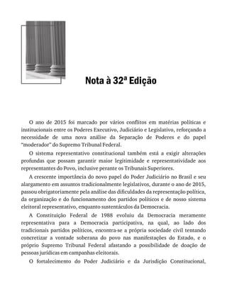 Nota	à	32a	Edição
O	 ano	 de	 2015	 foi	 marcado	 por	 vários	 conflitos	 em	 matérias	 políticas	 e
institucionais	entre	os	Poderes	Executivo,	Judiciário	e	Legislativo,	reforçando	a
necessidade	 de	 uma	 nova	 análise	 da	 Separação	 de	 Poderes	 e	 do	 papel
“moderador”	do	Supremo	Tribunal	Federal.
O	 sistema	 representativo	 constitucional	 também	 está	 a	 exigir	 alterações
profundas	 que	 possam	 garantir	 maior	 legitimidade	 e	 representatividade	 aos
representantes	do	Povo,	inclusive	perante	os	Tribunais	Superiores.
A	crescente	importância	do	novo	papel	do	Poder	Judiciário	no	Brasil	e	seu
alargamento	em	assuntos	tradicionalmente	legislativos,	durante	o	ano	de	2015,
passou	obrigatoriamente	pela	análise	das	dificuldades	da	representação	política,
da	organização	e	do	funcionamento	dos	partidos	políticos	e	de	nosso	sistema
eleitoral	representativo,	enquanto	sustentáculos	da	Democracia.
A	 Constituição	 Federal	 de	 1988	 evoluiu	 da	 Democracia	 meramente
representativa	 para	 a	 Democracia	 participativa,	 na	 qual,	 ao	 lado	 dos
tradicionais	partidos	políticos,	encontra-se	a	própria	sociedade	civil	tentando
concretizar	 a	 vontade	 soberana	 do	 povo	 nas	 manifestações	 do	 Estado,	 e	 o
próprio	 Supremo	 Tribunal	 Federal	 afastando	 a	 possibilidade	 de	 doação	 de
pessoas	jurídicas	em	campanhas	eleitorais.
O	 fortalecimento	 do	 Poder	 Judiciário	 e	 da	 Jurisdição	 Constitucional,
 