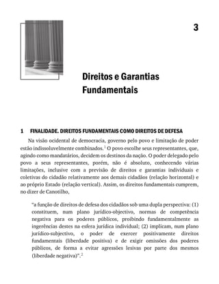 1
3
Direitos	e	Garantias
Fundamentais
FINALIDADE.	DIREITOS	FUNDAMENTAIS	COMO	DIREITOS	DE	DEFESA
Na	visão	ocidental	de	democracia,	governo	pelo	povo	e	limitação	de	poder
estão	indissoluvelmente	combinados.1	O	povo	escolhe	seus	representantes,	que,
agindo	como	mandatários,	decidem	os	destinos	da	nação.	O	poder	delegado	pelo
povo	 a	 seus	 representantes,	 porém,	 não	 é	 absoluto,	 conhecendo	 várias
limitações,	 inclusive	 com	 a	 previsão	 de	 direitos	 e	 garantias	 individuais	 e
coletivas	do	cidadão	relativamente	aos	demais	cidadãos	(relação	horizontal)	e
ao	próprio	Estado	(relação	vertical).	Assim,	os	direitos	fundamentais	cumprem,
no	dizer	de	Canotilho,
“a	função	de	direitos	de	defesa	dos	cidadãos	sob	uma	dupla	perspectiva:	(1)
constituem,	 num	 plano	 jurídico-objectivo,	 normas	 de	 competência
negativa	 para	 os	 poderes	 públicos,	 proibindo	 fundamentalmente	 as
ingerências	destes	na	esfera	jurídica	individual;	(2)	implicam,	num	plano
jurídico-subjectivo,	 o	 poder	 de	 exercer	 positivamente	 direitos
fundamentais	 (liberdade	 positiva)	 e	 de	 exigir	 omissões	 dos	 poderes
públicos,	 de	 forma	 a	 evitar	 agressões	 lesivas	 por	 parte	 dos	 mesmos
(liberdade	negativa)”.2
 