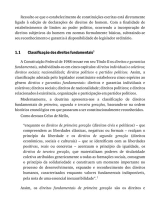 1.1
Ressalte-se	que	o	estabelecimento	de	constituições	escritas	está	diretamente
ligado	 à	 edição	 de	 declarações	 de	 direitos	 do	 homem.	 Com	 a	 finalidade	 de
estabelecimento	 de	 limites	 ao	 poder	 político,	 ocorrendo	 a	 incorporação	 de
direitos	subjetivos	do	homem	em	normas	formalmente	básicas,	subtraindo-se
seu	reconhecimento	e	garantia	à	disponibilidade	do	legislador	ordinário.
Classificação	dos	direitos	fundamentais3
A	Constituição	Federal	de	1988	trouxe	em	seu	Título	II	os	direitos	e	garantias
fundamentais,	subdividindo-os	em	cinco	capítulos:	direitos	individuais	e	coletivos;
direitos	 sociais;	 nacionalidade;	 direitos	 políticos	 e	 partidos	 políticos.	 Assim,	 a
classificação	adotada	pelo	legislador	constituinte	estabeleceu	cinco	espécies	ao
gênero	 direitos	 e	 garantias	 fundamentais:	 direitos	 e	 garantias	 individuais	 e
coletivos;	direitos	sociais;	direitos	de	nacionalidade;	direitos	políticos;	e	direitos
relacionados	à	existência,	organização	e	participação	em	partidos	políticos.
Modernamente,	 a	 doutrina	 apresenta-nos	 a	 classificação	 de	 direitos
fundamentais	 de	 primeira,	 segunda	 e	 terceira	 gerações,	 baseando-se	 na	 ordem
histórica	cronológica	em	que	passaram	a	ser	constitucionalmente	reconhecidos.
Como	destaca	Celso	de	Mello,
“enquanto	os	direitos	de	primeira	geração	(direitos	civis	e	políticos)	–	que
compreendem	 as	 liberdades	 clássicas,	 negativas	 ou	 formais	 –	 realçam	 o
princípio	 da	 liberdade	 e	 os	 direitos	 de	 segunda	 geração	 (direitos
econômicos,	 sociais	 e	 culturais)	 –	 que	 se	 identificam	 com	 as	 liberdades
positivas,	 reais	 ou	 concretas	 –	 acentuam	 o	 princípio	 da	 igualdade,	 os
direitos	 de	 terceira	 geração,	 que	 materializam	 poderes	 de	 titularidade
coletiva	atribuídos	genericamente	a	todas	as	formações	sociais,	consagram
o	 princípio	 da	 solidariedade	 e	 constituem	 um	 momento	 importante	 no
processo	 de	 desenvolvimento,	 expansão	 e	 reconhecimento	 dos	 direitos
humanos,	 caracterizados	 enquanto	 valores	 fundamentais	 indisponíveis,
pela	nota	de	uma	essencial	inexauribilidade”.1
Assim,	 os	 direitos	 fundamentais	 de	 primeira	 geração	 são	 os	 direitos	 e
 